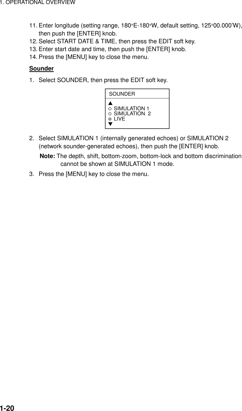 1. OPERATIONAL OVERVIEW    1-2011. Enter longitude (setting range, 180°E-180°W, default setting, 125°00.000’W), then push the [ENTER] knob. 12. Select START DATE &amp; TIME, then press the EDIT soft key. 13. Enter start date and time, then push the [ENTER] knob. 14. Press the [MENU] key to close the menu. Sounder 1.  Select SOUNDER, then press the EDIT soft key. SOUNDER▲SIMULATION 1SIMULATION  2LIVE▼ 2.  Select SIMULATION 1 (internally generated echoes) or SIMULATION 2 (network sounder-generated echoes), then push the [ENTER] knob. Note: The depth, shift, bottom-zoom, bottom-lock and bottom discrimination cannot be shown at SIMULATION 1 mode. 3.  Press the [MENU] key to close the menu.    