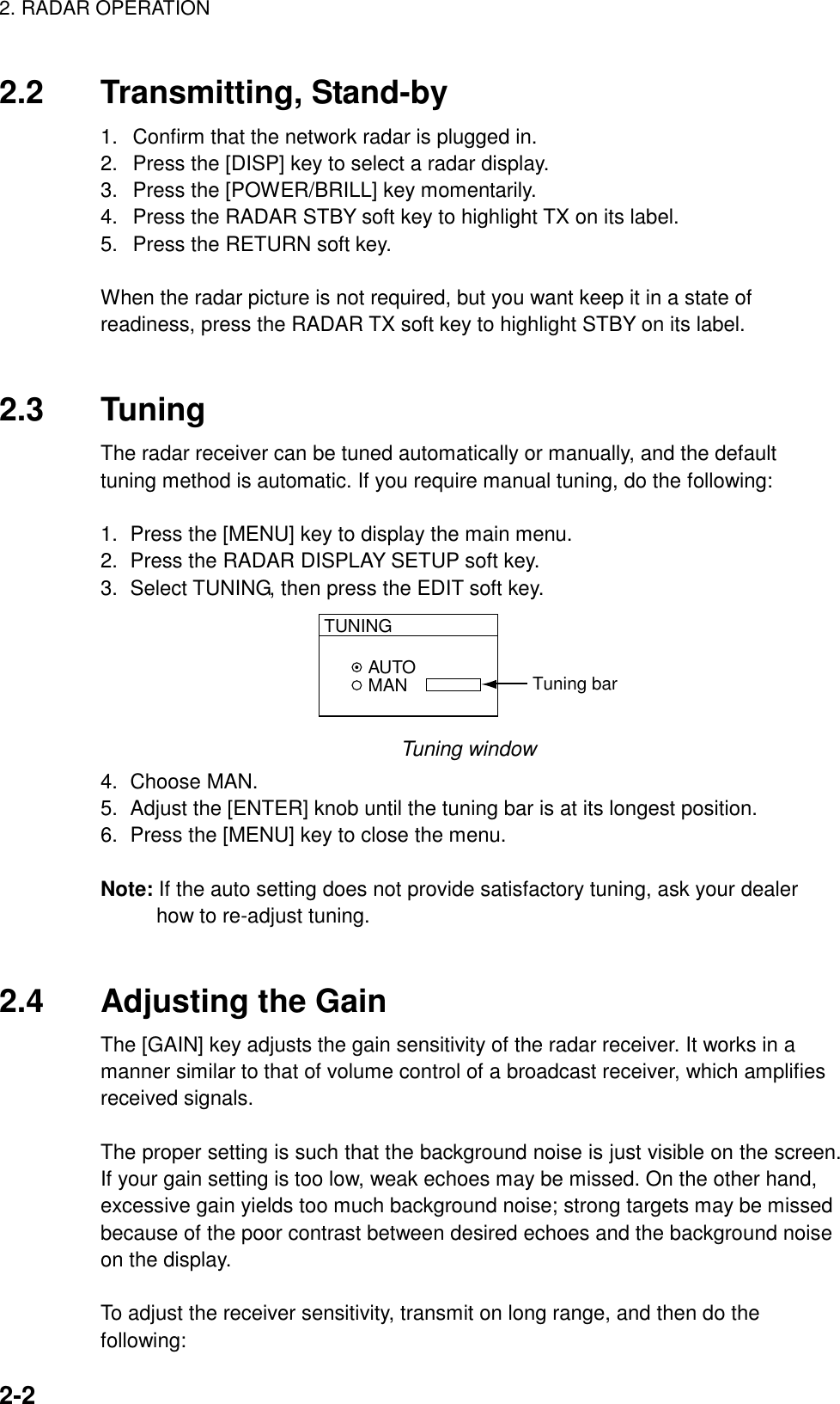 2. RADAR OPERATION    2-22.2 Transmitting, Stand-by 1.  Confirm that the network radar is plugged in. 2.  Press the [DISP] key to select a radar display. 3.  Press the [POWER/BRILL] key momentarily. 4.  Press the RADAR STBY soft key to highlight TX on its label. 5.  Press the RETURN soft key.    When the radar picture is not required, but you want keep it in a state of readiness, press the RADAR TX soft key to highlight STBY on its label.   2.3 Tuning The radar receiver can be tuned automatically or manually, and the default tuning method is automatic. If you require manual tuning, do the following:   1.  Press the [MENU] key to display the main menu. 2.  Press the RADAR DISPLAY SETUP soft key. 3.  Select TUNING, then press the EDIT soft key. AUTOMANTUNINGTuning bar Tuning window 4. Choose MAN. 5.  Adjust the [ENTER] knob until the tuning bar is at its longest position.   6.  Press the [MENU] key to close the menu.  Note: If the auto setting does not provide satisfactory tuning, ask your dealer how to re-adjust tuning.   2.4 Adjusting the Gain The [GAIN] key adjusts the gain sensitivity of the radar receiver. It works in a manner similar to that of volume control of a broadcast receiver, which amplifies received signals.  The proper setting is such that the background noise is just visible on the screen. If your gain setting is too low, weak echoes may be missed. On the other hand, excessive gain yields too much background noise; strong targets may be missed because of the poor contrast between desired echoes and the background noise on the display.  To adjust the receiver sensitivity, transmit on long range, and then do the following: 