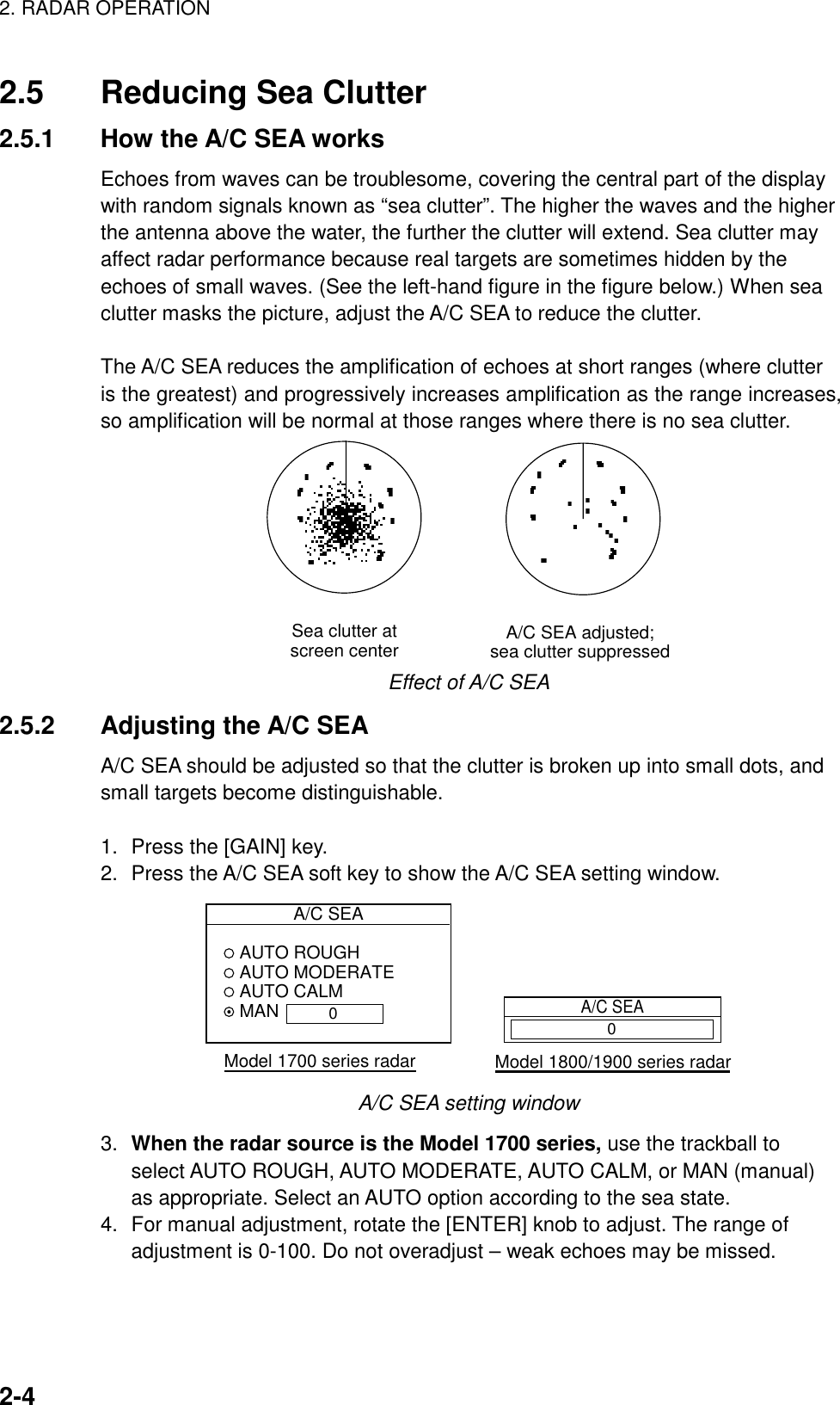 2. RADAR OPERATION    2-42.5  Reducing Sea Clutter 2.5.1  How the A/C SEA works Echoes from waves can be troublesome, covering the central part of the display with random signals known as “sea clutter”. The higher the waves and the higher the antenna above the water, the further the clutter will extend. Sea clutter may affect radar performance because real targets are sometimes hidden by the echoes of small waves. (See the left-hand figure in the figure below.) When sea clutter masks the picture, adjust the A/C SEA to reduce the clutter.  The A/C SEA reduces the amplification of echoes at short ranges (where clutter is the greatest) and progressively increases amplification as the range increases, so amplification will be normal at those ranges where there is no sea clutter.   A/C SEA adjusted;sea clutter suppressedSea clutter atscreen center Effect of A/C SEA 2.5.2 Adjusting the A/C SEA A/C SEA should be adjusted so that the clutter is broken up into small dots, and small targets become distinguishable.  1.  Press the [GAIN] key. 2.  Press the A/C SEA soft key to show the A/C SEA setting window.   A/C SEA AUTO ROUGH AUTO MODERATE AUTO CALM MANModel 1700 series radarA/C SEAModel 1800/1900 series radar00 A/C SEA setting window 3.  When the radar source is the Model 1700 series, use the trackball to select AUTO ROUGH, AUTO MODERATE, AUTO CALM, or MAN (manual) as appropriate. Select an AUTO option according to the sea state. 4.  For manual adjustment, rotate the [ENTER] knob to adjust. The range of adjustment is 0-100. Do not overadjust – weak echoes may be missed. 