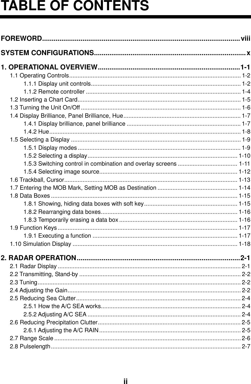     ii  TABLE OF CONTENTS FOREWORD.......................................................................................................viii SYSTEM CONFIGURATIONS...............................................................................x 1. OPERATIONAL OVERVIEW..........................................................................1-1 1.1 Operating Controls....................................................................................................... 1-2 1.1.1 Display unit controls.......................................................................................... 1-2 1.1.2 Remote controller ............................................................................................. 1-4 1.2 Inserting a Chart Card.................................................................................................. 1-5 1.3 Turning the Unit On/Off ................................................................................................ 1-6 1.4 Display Brilliance, Panel Brilliance, Hue....................................................................... 1-7 1.4.1 Display brilliance, panel brilliance ..................................................................... 1-7 1.4.2 Hue................................................................................................................... 1-8 1.5 Selecting a Display ...................................................................................................... 1-9 1.5.1 Display modes .................................................................................................. 1-9 1.5.2 Selecting a display.......................................................................................... 1-10 1.5.3 Switching control in combination and overlay screens .................................... 1-11 1.5.4 Selecting image source................................................................................... 1-12 1.6 Trackball, Cursor........................................................................................................ 1-13 1.7 Entering the MOB Mark, Setting MOB as Destination ................................................ 1-14 1.8 Data Boxes................................................................................................................ 1-15 1.8.1 Showing, hiding data boxes with soft key........................................................ 1-15 1.8.2 Rearranging data boxes.................................................................................. 1-16 1.8.3 Temporarily erasing a data box....................................................................... 1-16 1.9 Function Keys............................................................................................................ 1-17 1.9.1 Executing a function ....................................................................................... 1-17 1.10 Simulation Display ................................................................................................... 1-18 2. RADAR OPERATION.....................................................................................2-1 2.1 Radar Display .............................................................................................................. 2-1 2.2 Transmitting, Stand-by ................................................................................................. 2-2 2.3 Tuning.......................................................................................................................... 2-2 2.4 Adjusting the Gain........................................................................................................ 2-2 2.5 Reducing Sea Clutter................................................................................................... 2-4 2.5.1 How the A/C SEA works.................................................................................... 2-4 2.5.2 Adjusting A/C SEA ............................................................................................ 2-4 2.6 Reducing Precipitation Clutter...................................................................................... 2-5 2.6.1 Adjusting the A/C RAIN..................................................................................... 2-5 2.7 Range Scale................................................................................................................ 2-6 2.8 Pulselength.................................................................................................................. 2-7 