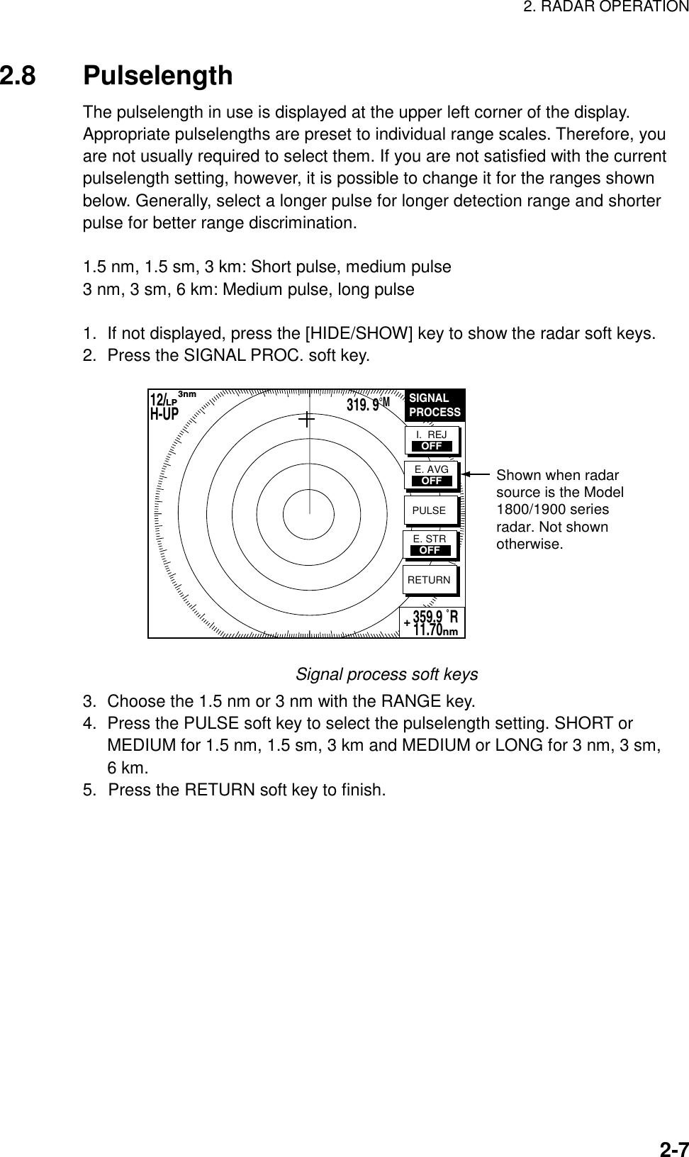 2. RADAR OPERATION    2-72.8 Pulselength The pulselength in use is displayed at the upper left corner of the display. Appropriate pulselengths are preset to individual range scales. Therefore, you are not usually required to select them. If you are not satisfied with the current pulselength setting, however, it is possible to change it for the ranges shown below. Generally, select a longer pulse for longer detection range and shorter pulse for better range discrimination.  1.5 nm, 1.5 sm, 3 km: Short pulse, medium pulse 3 nm, 3 sm, 6 km: Medium pulse, long pulse  1.  If not displayed, press the [HIDE/SHOW] key to show the radar soft keys. 2.  Press the SIGNAL PROC. soft key. Shown when radar source is the Model1800/1900 seriesradar. Not shownotherwise.SIGNALPROCESSRETURN359.9 ˚R 11.70nm+I.  REJOFFE. AVGOFFPULSEE. STROFF12/        H-UP      3nmLP319. 9°M Signal process soft keys 3.  Choose the 1.5 nm or 3 nm with the RANGE key. 4.  Press the PULSE soft key to select the pulselength setting. SHORT or MEDIUM for 1.5 nm, 1.5 sm, 3 km and MEDIUM or LONG for 3 nm, 3 sm, 6 km. 5.  Press the RETURN soft key to finish.  