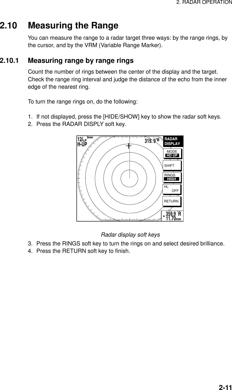 2. RADAR OPERATION    2-112.10  Measuring the Range You can measure the range to a radar target three ways: by the range rings, by the cursor, and by the VRM (Variable Range Marker).  2.10.1  Measuring range by range rings Count the number of rings between the center of the display and the target. Check the range ring interval and judge the distance of the echo from the inner edge of the nearest ring.  To turn the range rings on, do the following:  1.  If not displayed, press the [HIDE/SHOW] key to show the radar soft keys. 2.  Press the RADAR DISPLY soft key. RADARDISPLAYRETURN359.9 ˚R 11.70nm+MODEHD UPSHIFTHL        OFFRINGS   HIGH12/        H-UP      3nmLP319. 9°M Radar display soft keys 3.  Press the RINGS soft key to turn the rings on and select desired brilliance. 4.  Press the RETURN soft key to finish.  