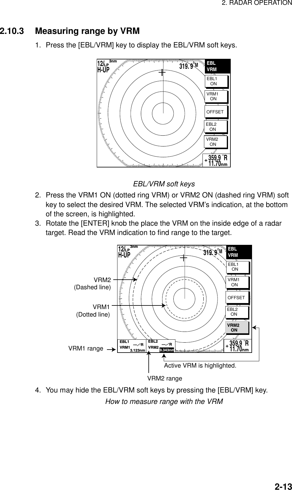 2. RADAR OPERATION    2-132.10.3  Measuring range by VRM 1.  Press the [EBL/VRM] key to display the EBL/VRM soft keys. EBLVRMEBL1   ONVRM2   ON359.9 ˚R 11.70nm+VRM1   ONOFFSETEBL2   ON319. 9°M12/        H-UP      3nmLP EBL/VRM soft keys 2.  Press the VRM1 ON (dotted ring VRM) or VRM2 ON (dashed ring VRM) soft key to select the desired VRM. The selected VRM’s indication, at the bottom of the screen, is highlighted.   3.  Rotate the [ENTER] knob the place the VRM on the inside edge of a radar target. Read the VRM indication to find range to the target. EBLVRMEBL1   ON359.9 ˚R 11.70nm+VRM1(Dotted line)VRM2(Dashed line)VRM1 rangeActive VRM is highlighted. OFFSETEBL2   ONVRM1   ONVRM2   ONEBL1             ---.-°RVRM1          3.123nmEBL2             ---.-°RVRM2           9.343nmVRM2 range319. 9°M12/        H-UP      3nmLP 4.  You may hide the EBL/VRM soft keys by pressing the [EBL/VRM] key. How to measure range with the VRM 