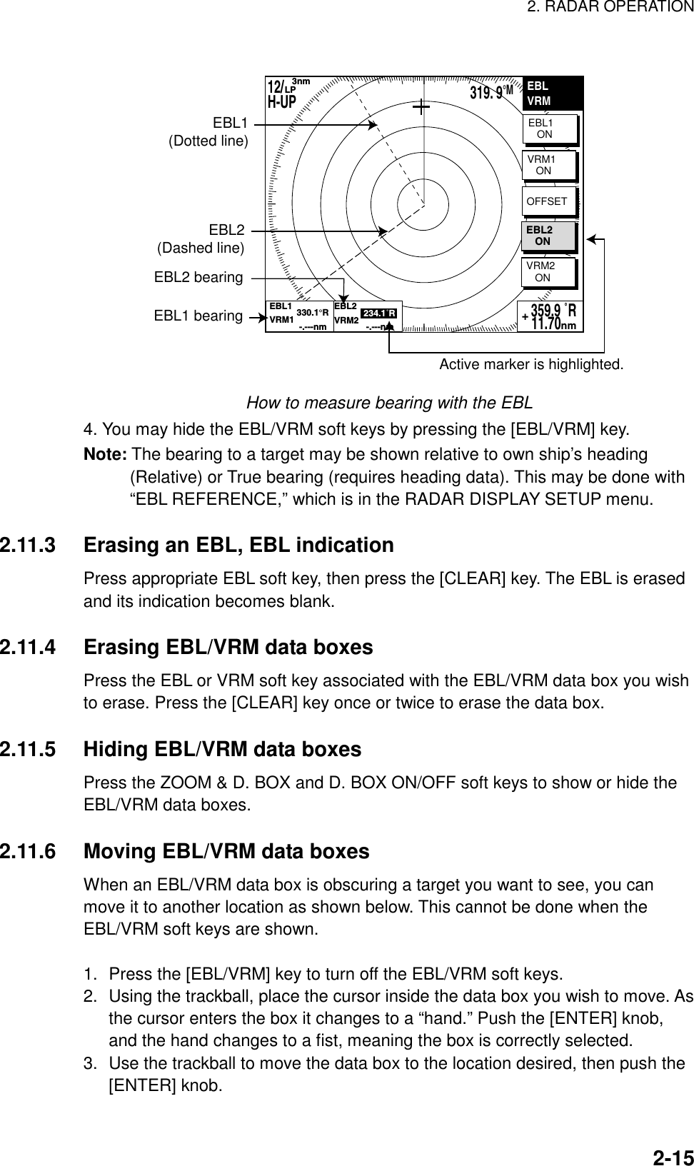 2. RADAR OPERATION    2-15EBLVRMEBL1   ONVRM2   ON359.9 ˚R 11.70nm+EBL1(Dotted line)EBL2(Dashed line)EBL2 bearingActive marker is highlighted.EBL1 bearingVRM1   ONOFFSETEBL2   ONEBL1           330.1°RVRM1            -.---nmEBL2            234.1˚RVRM2             -.---nm12/H-UP    3nmLP319. 9°M How to measure bearing with the EBL 4. You may hide the EBL/VRM soft keys by pressing the [EBL/VRM] key. Note: The bearing to a target may be shown relative to own ship’s heading (Relative) or True bearing (requires heading data). This may be done with “EBL REFERENCE,” which is in the RADAR DISPLAY SETUP menu.  2.11.3  Erasing an EBL, EBL indication Press appropriate EBL soft key, then press the [CLEAR] key. The EBL is erased and its indication becomes blank.  2.11.4  Erasing EBL/VRM data boxes Press the EBL or VRM soft key associated with the EBL/VRM data box you wish to erase. Press the [CLEAR] key once or twice to erase the data box.  2.11.5  Hiding EBL/VRM data boxes Press the ZOOM &amp; D. BOX and D. BOX ON/OFF soft keys to show or hide the EBL/VRM data boxes.  2.11.6  Moving EBL/VRM data boxes When an EBL/VRM data box is obscuring a target you want to see, you can move it to another location as shown below. This cannot be done when the EBL/VRM soft keys are shown.  1.  Press the [EBL/VRM] key to turn off the EBL/VRM soft keys. 2.  Using the trackball, place the cursor inside the data box you wish to move. As the cursor enters the box it changes to a “hand.” Push the [ENTER] knob, and the hand changes to a fist, meaning the box is correctly selected. 3.  Use the trackball to move the data box to the location desired, then push the [ENTER] knob.   