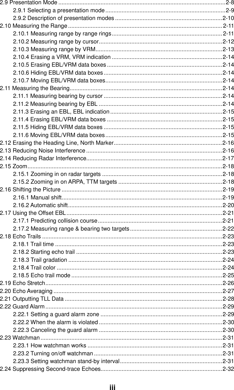  iii2.9 Presentation Mode .......................................................................................................2-8 2.9.1 Selecting a presentation mode..........................................................................2-9 2.9.2 Description of presentation modes ..................................................................2-10 2.10 Measuring the Range............................................................................................... 2-11 2.10.1 Measuring range by range rings.................................................................... 2-11 2.10.2 Measuring range by cursor............................................................................2-12 2.10.3 Measuring range by VRM..............................................................................2-13 2.10.4 Erasing a VRM, VRM indication ....................................................................2-14 2.10.5 Erasing EBL/VRM data boxes.......................................................................2-14 2.10.6 Hiding EBL/VRM data boxes.........................................................................2-14 2.10.7 Moving EBL/VRM data boxes........................................................................2-14 2.11 Measuring the Bearing..............................................................................................2-14 2.11.1 Measuring bearing by cursor .........................................................................2-14 2.11.2 Measuring bearing by EBL ............................................................................2-14 2.11.3 Erasing an EBL, EBL indication.....................................................................2-15 2.11.4 Erasing EBL/VRM data boxes .......................................................................2-15 2.11.5 Hiding EBL/VRM data boxes .........................................................................2-15 2.11.6 Moving EBL/VRM data boxes........................................................................2-15 2.12 Erasing the Heading Line, North Marker...................................................................2-16 2.13 Reducing Noise Interference....................................................................................2-16 2.14 Reducing Radar Interference....................................................................................2-17 2.15 Zoom........................................................................................................................2-18 2.15.1 Zooming in on radar targets ..........................................................................2-18 2.15.2 Zooming in on ARPA, TTM targets ................................................................2-18 2.16 Shifting the Picture ...................................................................................................2-19 2.16.1 Manual shift...................................................................................................2-19 2.16.2 Automatic shift...............................................................................................2-20 2.17 Using the Offset EBL................................................................................................2-21 2.17.1 Predicting collision course.............................................................................2-21 2.17.2 Measuring range &amp; bearing two targets.........................................................2-22 2.18 Echo Trails ...............................................................................................................2-23 2.18.1 Trail time .......................................................................................................2-23 2.18.2 Starting echo trail ..........................................................................................2-23 2.18.3 Trail gradation ...............................................................................................2-24 2.18.4 Trail color ......................................................................................................2-24 2.18.5 Echo trail mode.............................................................................................2-25 2.19 Echo Stretch.............................................................................................................2-26 2.20 Echo Averaging ........................................................................................................2-27 2.21 Outputting TLL Data .................................................................................................2-28 2.22 Guard Alarm.............................................................................................................2-29 2.22.1 Setting a guard alarm zone ...........................................................................2-29 2.22.2 When the alarm is violated ............................................................................2-30 2.22.3 Canceling the guard alarm ............................................................................2-30 2.23 Watchman................................................................................................................2-31 2.23.1 How watchman works ...................................................................................2-31 2.23.2 Turning on/off watchman...............................................................................2-31 2.23.3 Setting watchman stand-by interval...............................................................2-31 2.24 Suppressing Second-trace Echoes...........................................................................2-32 