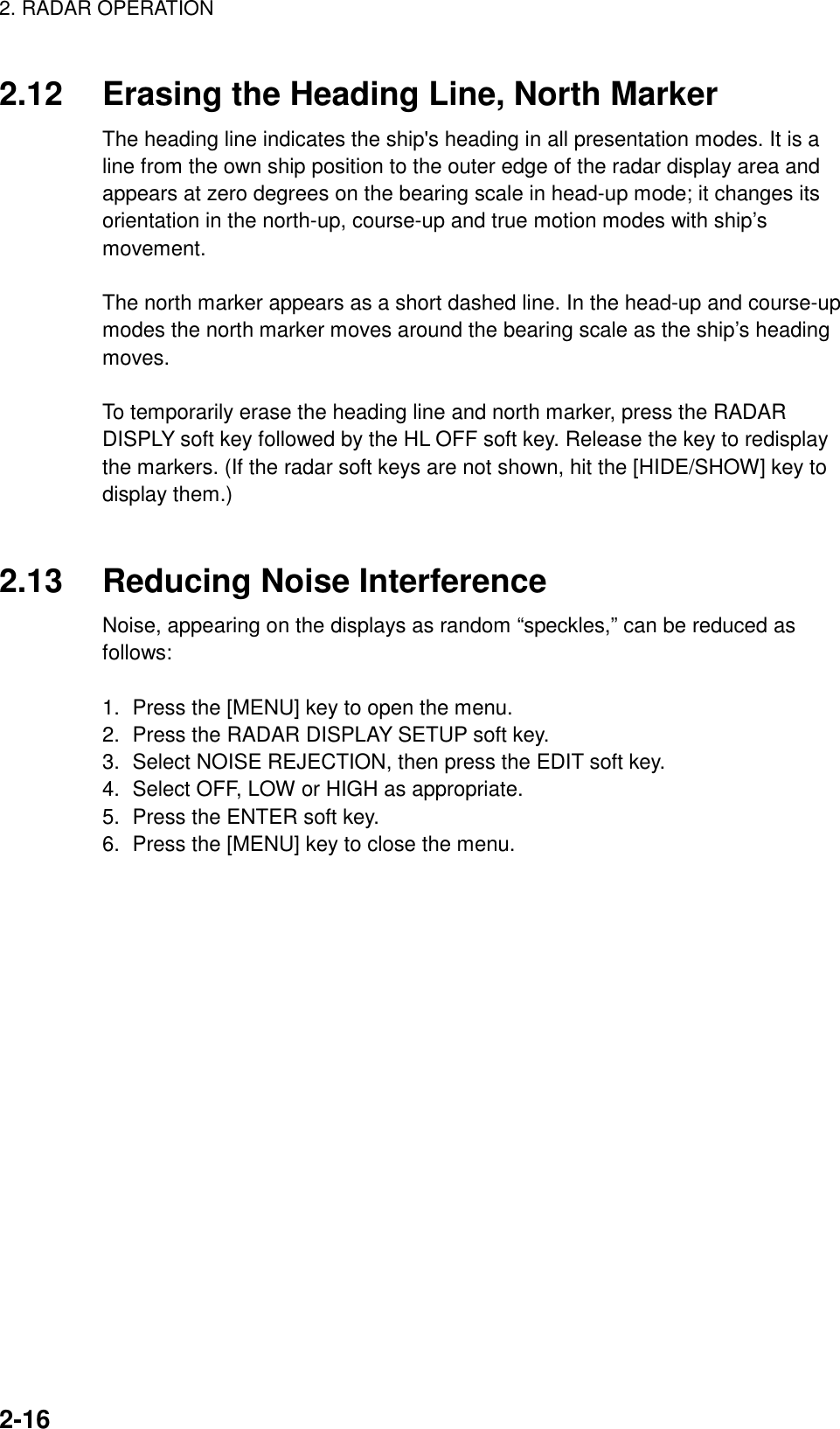 2. RADAR OPERATION    2-162.12  Erasing the Heading Line, North Marker The heading line indicates the ship&apos;s heading in all presentation modes. It is a line from the own ship position to the outer edge of the radar display area and appears at zero degrees on the bearing scale in head-up mode; it changes its orientation in the north-up, course-up and true motion modes with ship’s movement.  The north marker appears as a short dashed line. In the head-up and course-up modes the north marker moves around the bearing scale as the ship’s heading moves.  To temporarily erase the heading line and north marker, press the RADAR DISPLY soft key followed by the HL OFF soft key. Release the key to redisplay the markers. (If the radar soft keys are not shown, hit the [HIDE/SHOW] key to display them.)   2.13  Reducing Noise Interference Noise, appearing on the displays as random “speckles,” can be reduced as follows:  1.  Press the [MENU] key to open the menu. 2.  Press the RADAR DISPLAY SETUP soft key. 3.  Select NOISE REJECTION, then press the EDIT soft key. 4.  Select OFF, LOW or HIGH as appropriate. 5.  Press the ENTER soft key. 6.  Press the [MENU] key to close the menu.   