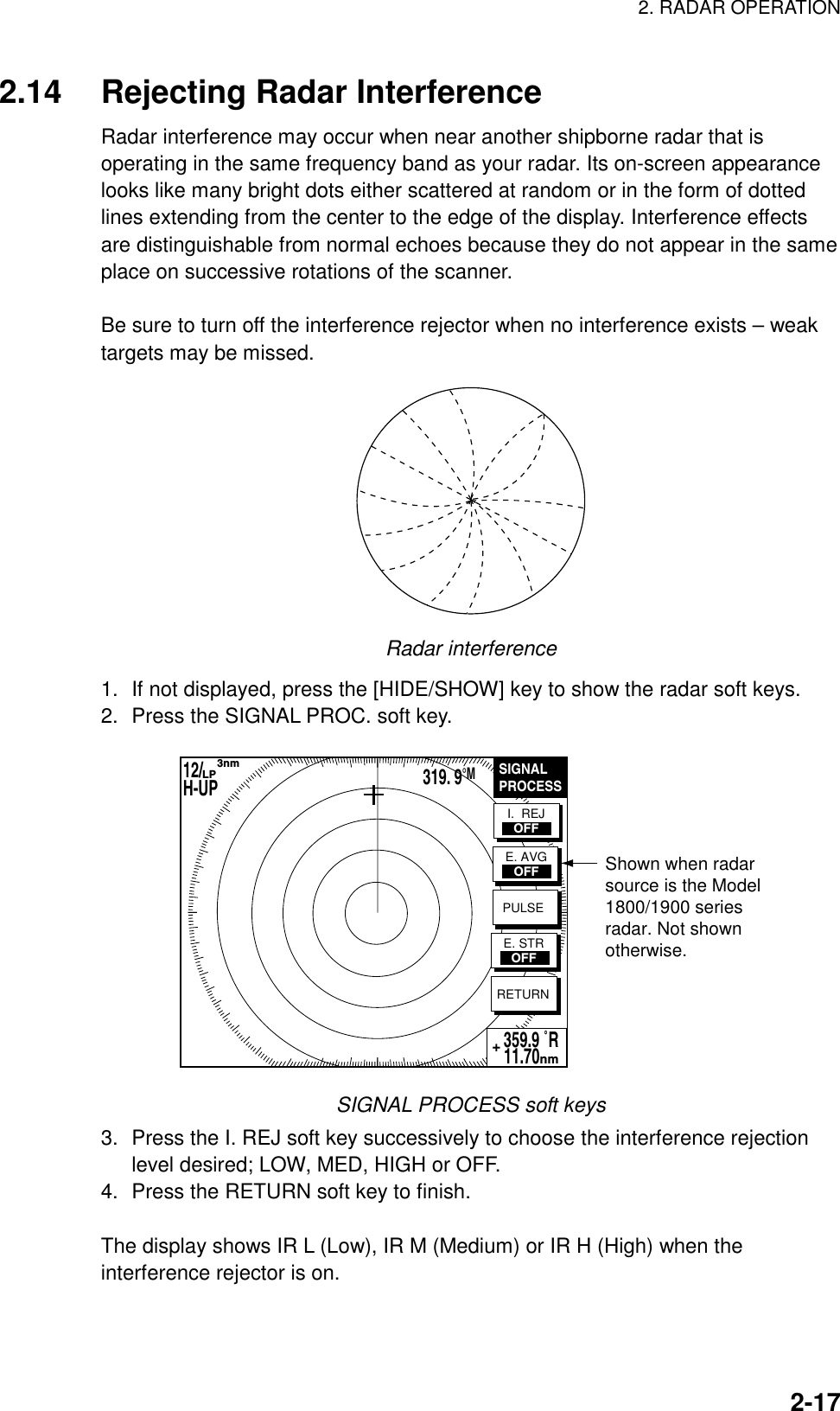 2. RADAR OPERATION    2-172.14  Rejecting Radar Interference Radar interference may occur when near another shipborne radar that is operating in the same frequency band as your radar. Its on-screen appearance looks like many bright dots either scattered at random or in the form of dotted lines extending from the center to the edge of the display. Interference effects are distinguishable from normal echoes because they do not appear in the same place on successive rotations of the scanner.  Be sure to turn off the interference rejector when no interference exists – weak targets may be missed.  Radar interference 1.  If not displayed, press the [HIDE/SHOW] key to show the radar soft keys. 2.  Press the SIGNAL PROC. soft key.   Shown when radar source is the Model1800/1900 seriesradar. Not shownotherwise.SIGNALPROCESSRETURN359.9 ˚R 11.70nm+I.  REJOFFE. AVGOFFPULSEE. STROFF12/        H-UP      3nmLP319. 9°M SIGNAL PROCESS soft keys 3.  Press the I. REJ soft key successively to choose the interference rejection level desired; LOW, MED, HIGH or OFF. 4.  Press the RETURN soft key to finish.  The display shows IR L (Low), IR M (Medium) or IR H (High) when the interference rejector is on. 