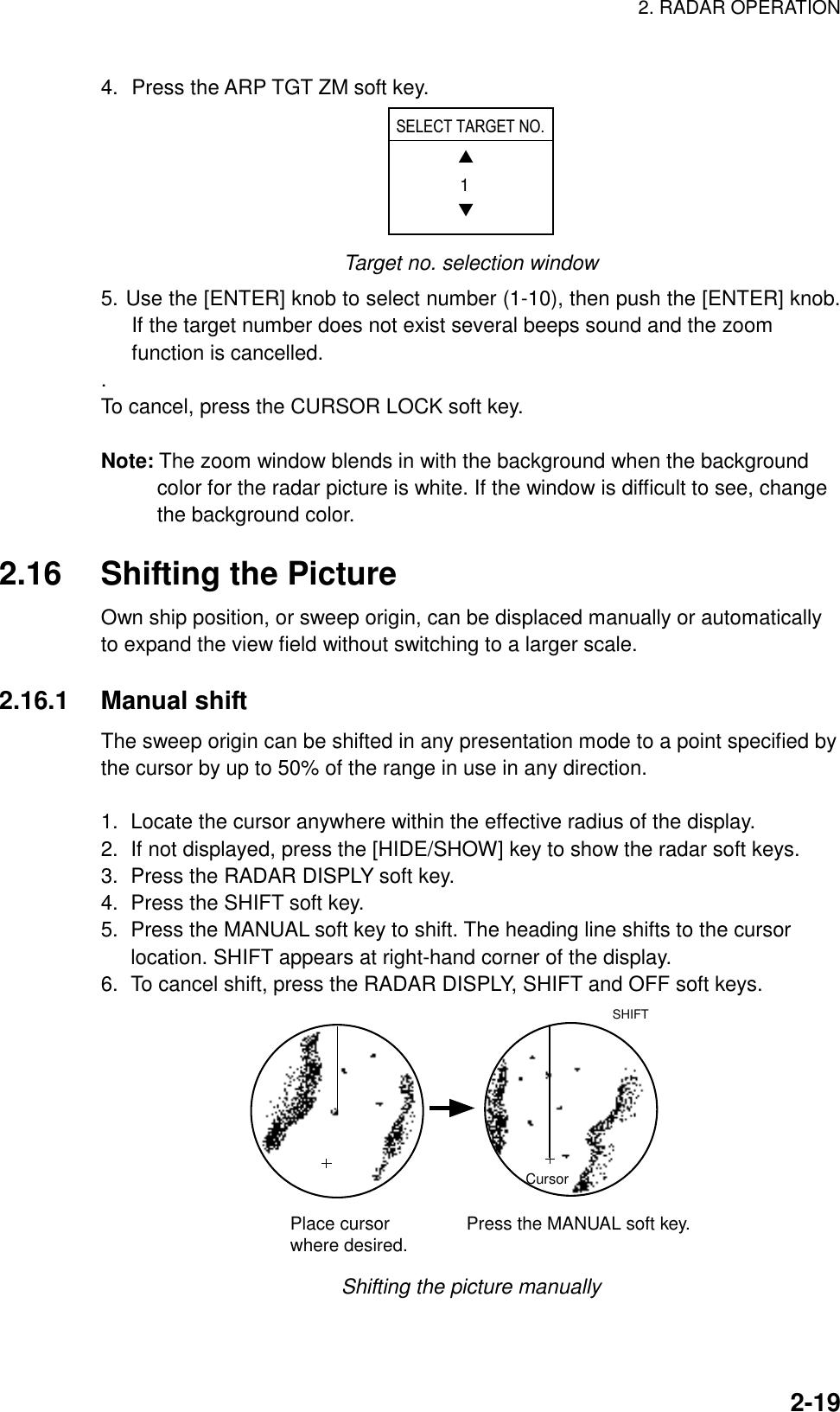 2. RADAR OPERATION    2-194.  Press the ARP TGT ZM soft key. ▲▼1SELECT TARGET NO. Target no. selection window 5. Use the [ENTER] knob to select number (1-10), then push the [ENTER] knob. If the target number does not exist several beeps sound and the zoom function is cancelled. . To cancel, press the CURSOR LOCK soft key.  Note: The zoom window blends in with the background when the background color for the radar picture is white. If the window is difficult to see, change the background color.  2.16  Shifting the Picture Own ship position, or sweep origin, can be displaced manually or automatically to expand the view field without switching to a larger scale.  2.16.1 Manual shift The sweep origin can be shifted in any presentation mode to a point specified by the cursor by up to 50% of the range in use in any direction.  1.  Locate the cursor anywhere within the effective radius of the display. 2.  If not displayed, press the [HIDE/SHOW] key to show the radar soft keys. 3.  Press the RADAR DISPLY soft key. 4.  Press the SHIFT soft key. 5.  Press the MANUAL soft key to shift. The heading line shifts to the cursor location. SHIFT appears at right-hand corner of the display.   6.  To cancel shift, press the RADAR DISPLY, SHIFT and OFF soft keys. CursorPlace cursorwhere desired. Press the MANUAL soft key.SHIFT Shifting the picture manually 