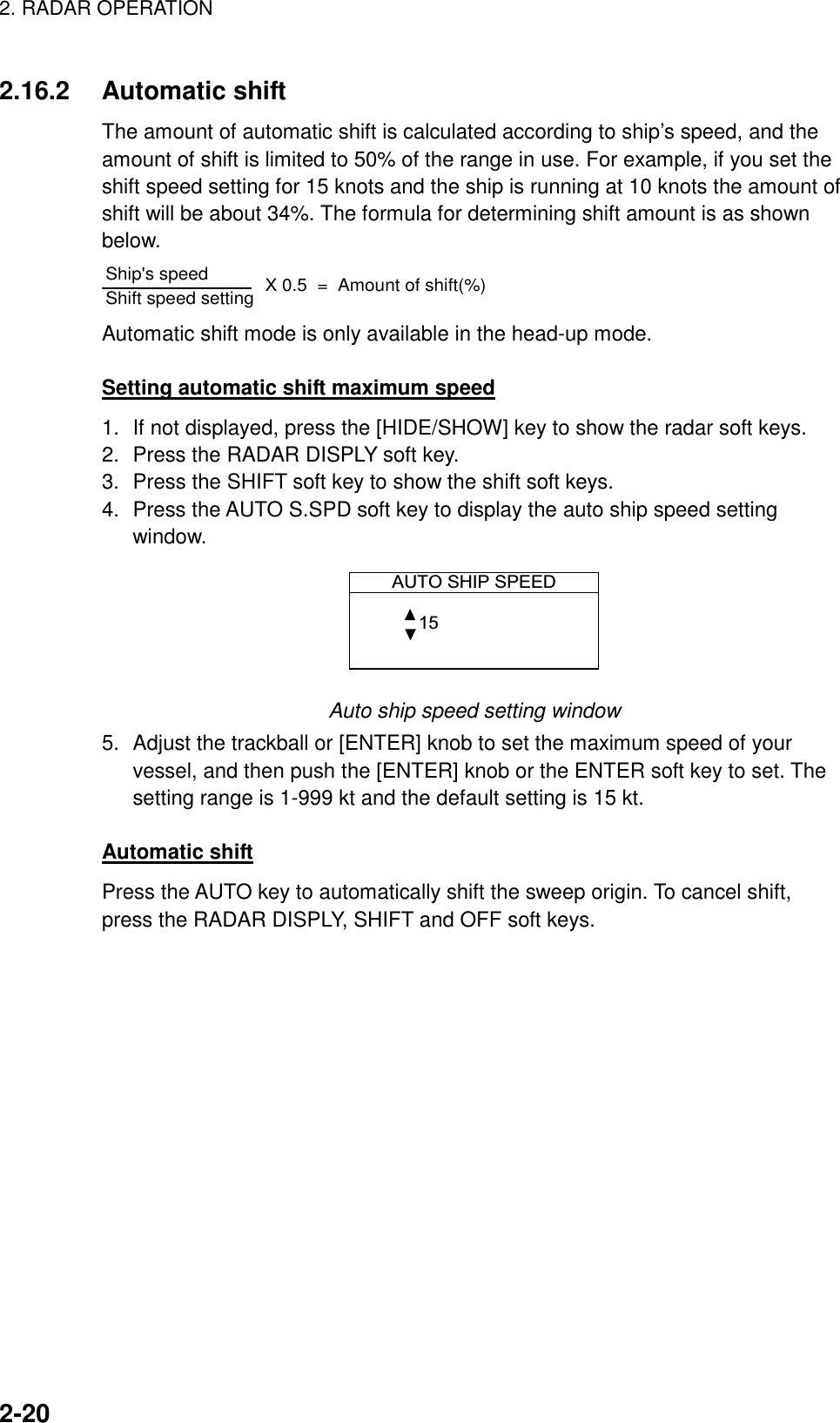 2. RADAR OPERATION    2-202.16.2 Automatic shift The amount of automatic shift is calculated according to ship’s speed, and the amount of shift is limited to 50% of the range in use. For example, if you set the shift speed setting for 15 knots and the ship is running at 10 knots the amount of shift will be about 34%. The formula for determining shift amount is as shown below. Ship&apos;s speed                 Shift speed setting        X 0.5  =  Amount of shift(%) Automatic shift mode is only available in the head-up mode.  Setting automatic shift maximum speed 1.  If not displayed, press the [HIDE/SHOW] key to show the radar soft keys. 2.  Press the RADAR DISPLY soft key. 3.  Press the SHIFT soft key to show the shift soft keys. 4.  Press the AUTO S.SPD soft key to display the auto ship speed setting window.  AUTO SHIP SPEED 15  Auto ship speed setting window 5.  Adjust the trackball or [ENTER] knob to set the maximum speed of your vessel, and then push the [ENTER] knob or the ENTER soft key to set. The setting range is 1-999 kt and the default setting is 15 kt.  Automatic shift Press the AUTO key to automatically shift the sweep origin. To cancel shift, press the RADAR DISPLY, SHIFT and OFF soft keys. 