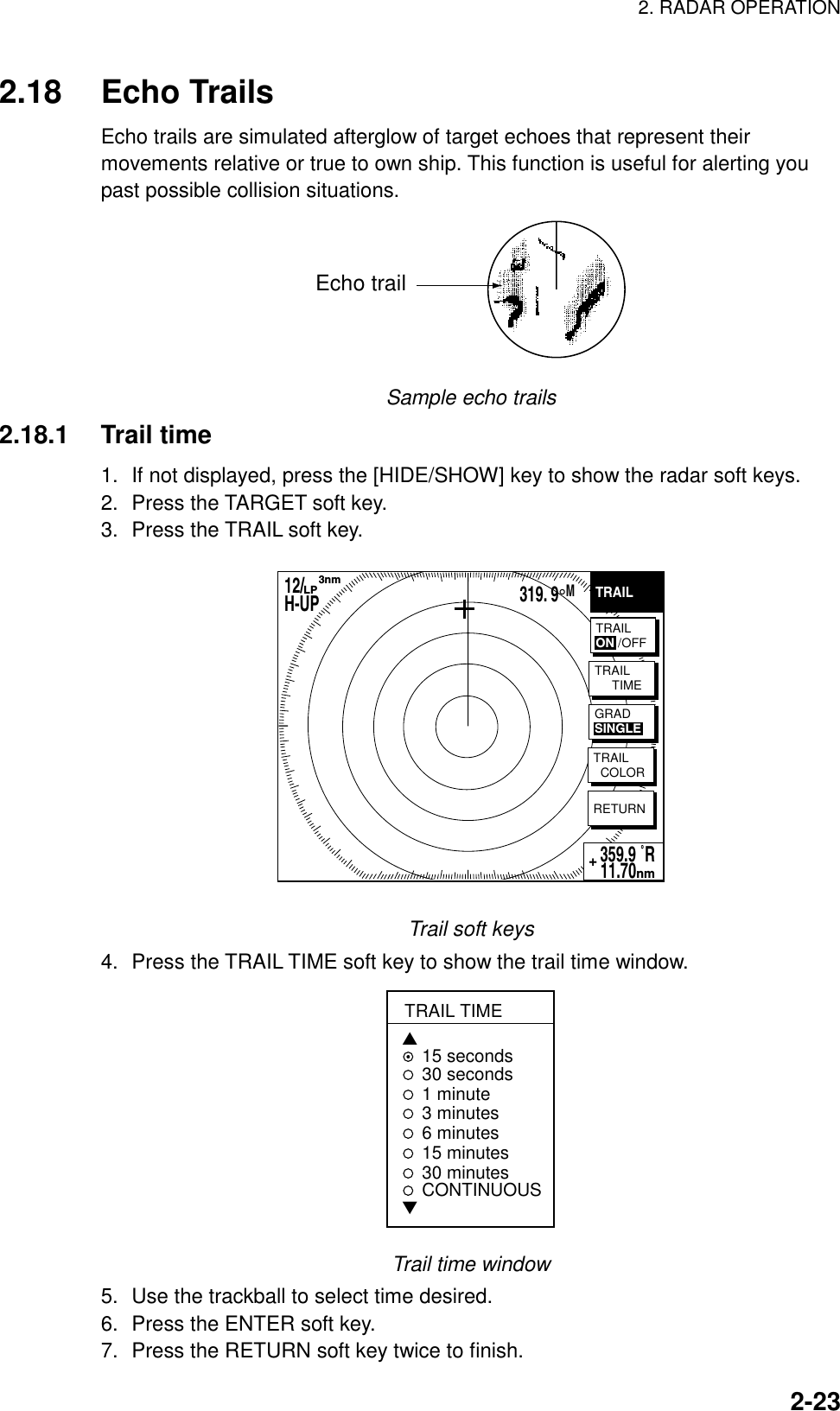 2. RADAR OPERATION    2-232.18 Echo Trails Echo trails are simulated afterglow of target echoes that represent their movements relative or true to own ship. This function is useful for alerting you past possible collision situations.   Echo trail Sample echo trails 2.18.1 Trail time 1.  If not displayed, press the [HIDE/SHOW] key to show the radar soft keys. 2.  Press the TARGET soft key. 3.  Press the TRAIL soft key.   TRAILRETURN359.9 ˚R 11.70nm+TRAILON /OFFTRAIL     TIMETRAIL  COLORGRADSINGLE12/        H-UP      3nmLP319. 9°M Trail soft keys 4.  Press the TRAIL TIME soft key to show the trail time window. TRAIL TIME▲15 seconds30 seconds1 minute 3 minutes6 minutes15 minutes30 minutesCONTINUOUS▼ Trail time window 5.  Use the trackball to select time desired. 6.  Press the ENTER soft key. 7.  Press the RETURN soft key twice to finish.   