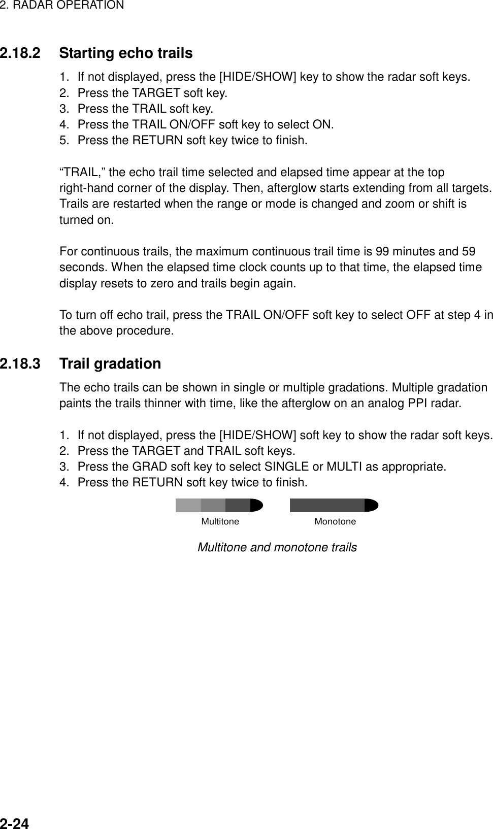 2. RADAR OPERATION    2-242.18.2  Starting echo trails   1.  If not displayed, press the [HIDE/SHOW] key to show the radar soft keys. 2.  Press the TARGET soft key.   3.  Press the TRAIL soft key. 4.  Press the TRAIL ON/OFF soft key to select ON.   5.  Press the RETURN soft key twice to finish.  “TRAIL,” the echo trail time selected and elapsed time appear at the top right-hand corner of the display. Then, afterglow starts extending from all targets. Trails are restarted when the range or mode is changed and zoom or shift is turned on.  For continuous trails, the maximum continuous trail time is 99 minutes and 59 seconds. When the elapsed time clock counts up to that time, the elapsed time display resets to zero and trails begin again.  To turn off echo trail, press the TRAIL ON/OFF soft key to select OFF at step 4 in the above procedure.  2.18.3 Trail gradation The echo trails can be shown in single or multiple gradations. Multiple gradation paints the trails thinner with time, like the afterglow on an analog PPI radar.    1.  If not displayed, press the [HIDE/SHOW] soft key to show the radar soft keys. 2.  Press the TARGET and TRAIL soft keys. 3.  Press the GRAD soft key to select SINGLE or MULTI as appropriate. 4.  Press the RETURN soft key twice to finish. Multitone                             Monotone Multitone and monotone trails  