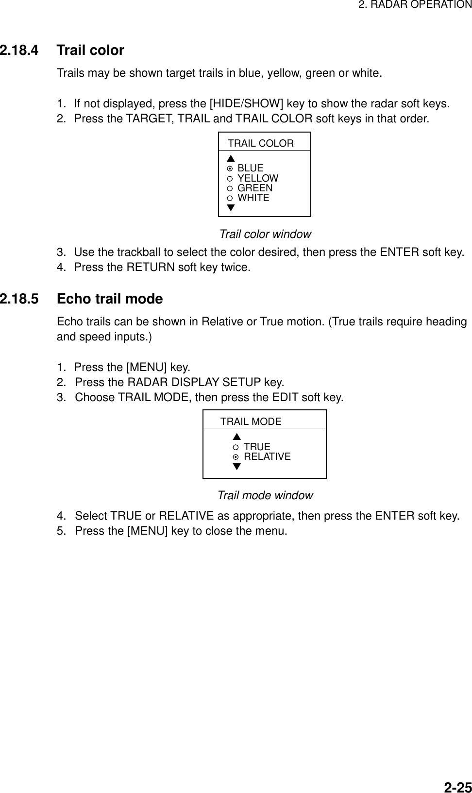 2. RADAR OPERATION    2-252.18.4 Trail color  Trails may be shown target trails in blue, yellow, green or white.  1.  If not displayed, press the [HIDE/SHOW] key to show the radar soft keys. 2.  Press the TARGET, TRAIL and TRAIL COLOR soft keys in that order. TRAIL COLOR▲BLUEYELLOWGREEN WHITE▼ Trail color window 3.  Use the trackball to select the color desired, then press the ENTER soft key. 4.  Press the RETURN soft key twice.  2.18.5  Echo trail mode Echo trails can be shown in Relative or True motion. (True trails require heading and speed inputs.)  1.  Press the [MENU] key. 2.  Press the RADAR DISPLAY SETUP key. 3.  Choose TRAIL MODE, then press the EDIT soft key. TRAIL MODE▲TRUE RELATIVE▼ Trail mode window 4.  Select TRUE or RELATIVE as appropriate, then press the ENTER soft key. 5.  Press the [MENU] key to close the menu. 