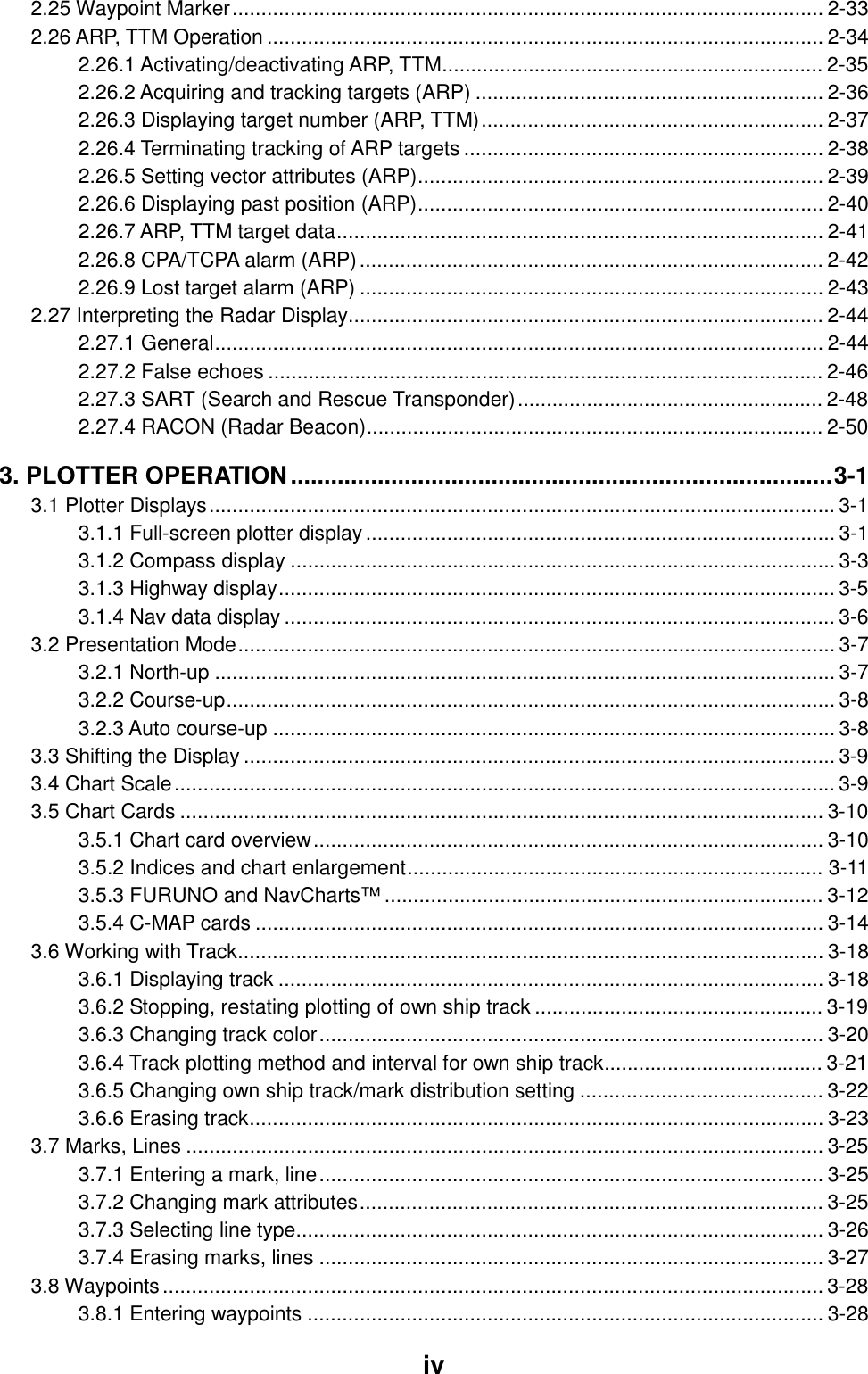     iv 2.25 Waypoint Marker...................................................................................................... 2-33 2.26 ARP, TTM Operation ................................................................................................ 2-34 2.26.1 Activating/deactivating ARP, TTM.................................................................. 2-35 2.26.2 Acquiring and tracking targets (ARP) ............................................................ 2-36 2.26.3 Displaying target number (ARP, TTM)........................................................... 2-37 2.26.4 Terminating tracking of ARP targets .............................................................. 2-38 2.26.5 Setting vector attributes (ARP)...................................................................... 2-39 2.26.6 Displaying past position (ARP)...................................................................... 2-40 2.26.7 ARP, TTM target data.................................................................................... 2-41 2.26.8 CPA/TCPA alarm (ARP)................................................................................ 2-42 2.26.9 Lost target alarm (ARP) ................................................................................ 2-43 2.27 Interpreting the Radar Display.................................................................................. 2-44 2.27.1 General......................................................................................................... 2-44 2.27.2 False echoes ................................................................................................ 2-46 2.27.3 SART (Search and Rescue Transponder)..................................................... 2-48 2.27.4 RACON (Radar Beacon)............................................................................... 2-50 3. PLOTTER OPERATION.................................................................................3-1 3.1 Plotter Displays............................................................................................................3-1 3.1.1 Full-screen plotter display................................................................................. 3-1 3.1.2 Compass display .............................................................................................. 3-3 3.1.3 Highway display................................................................................................ 3-5 3.1.4 Nav data display ............................................................................................... 3-6 3.2 Presentation Mode....................................................................................................... 3-7 3.2.1 North-up ........................................................................................................... 3-7 3.2.2 Course-up......................................................................................................... 3-8 3.2.3 Auto course-up ................................................................................................. 3-8 3.3 Shifting the Display ...................................................................................................... 3-9 3.4 Chart Scale.................................................................................................................. 3-9 3.5 Chart Cards ............................................................................................................... 3-10 3.5.1 Chart card overview........................................................................................ 3-10 3.5.2 Indices and chart enlargement........................................................................ 3-11 3.5.3 FURUNO and NavCharts™ ............................................................................ 3-12 3.5.4 C-MAP cards .................................................................................................. 3-14 3.6 Working with Track..................................................................................................... 3-18 3.6.1 Displaying track .............................................................................................. 3-18 3.6.2 Stopping, restating plotting of own ship track .................................................. 3-19 3.6.3 Changing track color....................................................................................... 3-20 3.6.4 Track plotting method and interval for own ship track...................................... 3-21 3.6.5 Changing own ship track/mark distribution setting .......................................... 3-22 3.6.6 Erasing track................................................................................................... 3-23 3.7 Marks, Lines .............................................................................................................. 3-25 3.7.1 Entering a mark, line....................................................................................... 3-25 3.7.2 Changing mark attributes................................................................................ 3-25 3.7.3 Selecting line type........................................................................................... 3-26 3.7.4 Erasing marks, lines ....................................................................................... 3-27 3.8 Waypoints.................................................................................................................. 3-28 3.8.1 Entering waypoints ......................................................................................... 3-28 