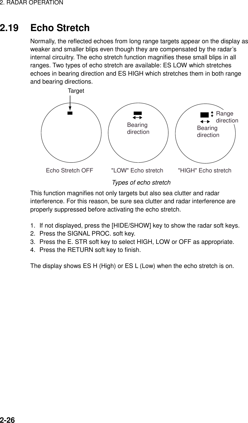 2. RADAR OPERATION    2-262.19 Echo Stretch Normally, the reflected echoes from long range targets appear on the display as weaker and smaller blips even though they are compensated by the radar’s internal circuitry. The echo stretch function magnifies these small blips in all ranges. Two types of echo stretch are available: ES LOW which stretches echoes in bearing direction and ES HIGH which stretches them in both range and bearing directions. &quot;LOW&quot; Echo stretch         &quot;HIGH&quot; Echo stretchBearingdirection BearingdirectionRangedirection Echo Stretch OFFTarget Types of echo stretch This function magnifies not only targets but also sea clutter and radar interference. For this reason, be sure sea clutter and radar interference are properly suppressed before activating the echo stretch.  1.  If not displayed, press the [HIDE/SHOW] key to show the radar soft keys. 2.  Press the SIGNAL PROC. soft key.   3.  Press the E. STR soft key to select HIGH, LOW or OFF as appropriate. 4.  Press the RETURN soft key to finish.  The display shows ES H (High) or ES L (Low) when the echo stretch is on.  