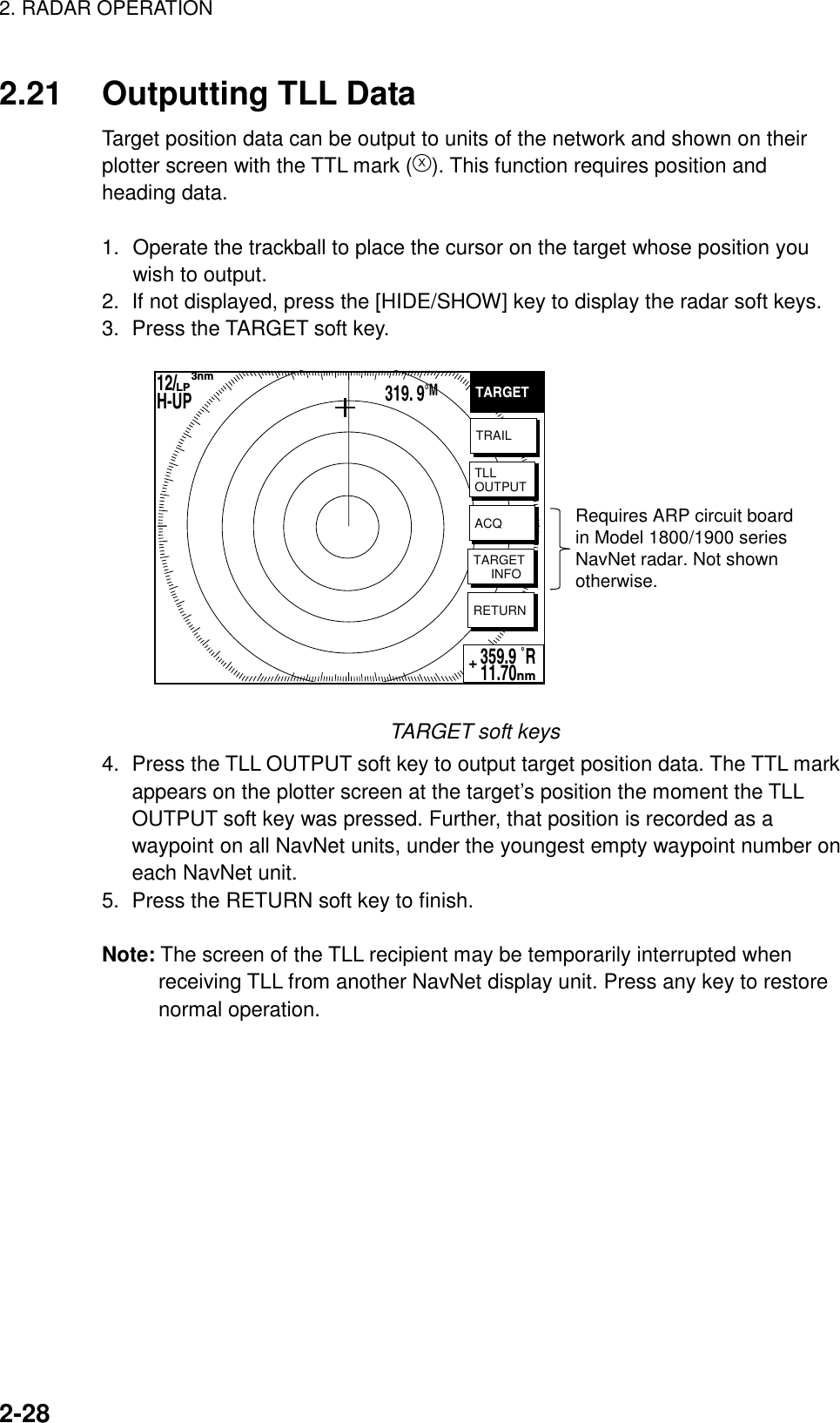 2. RADAR OPERATION    2-282.21  Outputting TLL Data Target position data can be output to units of the network and shown on their plotter screen with the TTL mark (X). This function requires position and heading data.  1.  Operate the trackball to place the cursor on the target whose position you wish to output. 2.  If not displayed, press the [HIDE/SHOW] key to display the radar soft keys. 3.  Press the TARGET soft key.   Requires ARP circuit boardin Model 1800/1900 seriesNavNet radar. Not shownotherwise.TARGETTRAILTLLOUTPUTACQTARGET     INFORETURN359.9 ˚R 11.70nm+12/        H-UP      3nmLP319. 9°M TARGET soft keys 4.  Press the TLL OUTPUT soft key to output target position data. The TTL mark appears on the plotter screen at the target’s position the moment the TLL OUTPUT soft key was pressed. Further, that position is recorded as a waypoint on all NavNet units, under the youngest empty waypoint number on each NavNet unit. 5.  Press the RETURN soft key to finish.  Note: The screen of the TLL recipient may be temporarily interrupted when receiving TLL from another NavNet display unit. Press any key to restore normal operation.   