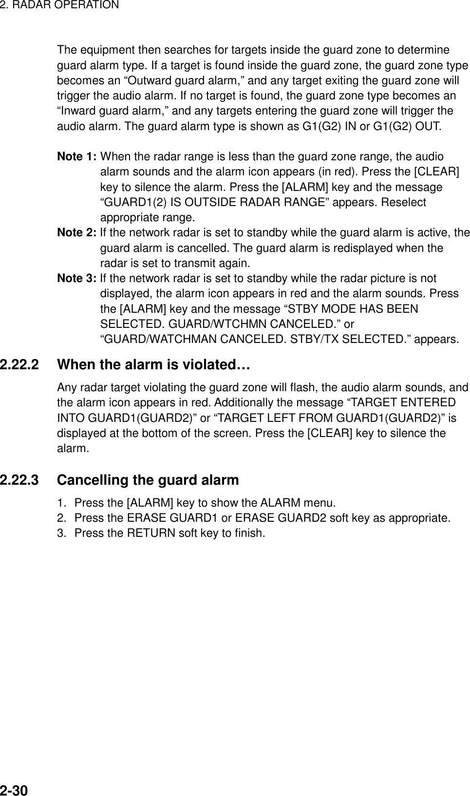 2. RADAR OPERATION    2-30The equipment then searches for targets inside the guard zone to determine guard alarm type. If a target is found inside the guard zone, the guard zone type becomes an “Outward guard alarm,” and any target exiting the guard zone will trigger the audio alarm. If no target is found, the guard zone type becomes an “Inward guard alarm,” and any targets entering the guard zone will trigger the audio alarm. The guard alarm type is shown as G1(G2) IN or G1(G2) OUT.  Note 1: When the radar range is less than the guard zone range, the audio alarm sounds and the alarm icon appears (in red). Press the [CLEAR] key to silence the alarm. Press the [ALARM] key and the message “GUARD1(2) IS OUTSIDE RADAR RANGE” appears. Reselect appropriate range. Note 2: If the network radar is set to standby while the guard alarm is active, the guard alarm is cancelled. The guard alarm is redisplayed when the radar is set to transmit again. Note 3: If the network radar is set to standby while the radar picture is not displayed, the alarm icon appears in red and the alarm sounds. Press the [ALARM] key and the message “STBY MODE HAS BEEN SELECTED. GUARD/WTCHMN CANCELED.” or “GUARD/WATCHMAN CANCELED. STBY/TX SELECTED.” appears.   2.22.2  When the alarm is violated… Any radar target violating the guard zone will flash, the audio alarm sounds, and the alarm icon appears in red. Additionally the message “TARGET ENTERED INTO GUARD1(GUARD2)” or “TARGET LEFT FROM GUARD1(GUARD2)” is displayed at the bottom of the screen. Press the [CLEAR] key to silence the alarm.  2.22.3  Cancelling the guard alarm 1.  Press the [ALARM] key to show the ALARM menu. 2.  Press the ERASE GUARD1 or ERASE GUARD2 soft key as appropriate. 3.  Press the RETURN soft key to finish.   