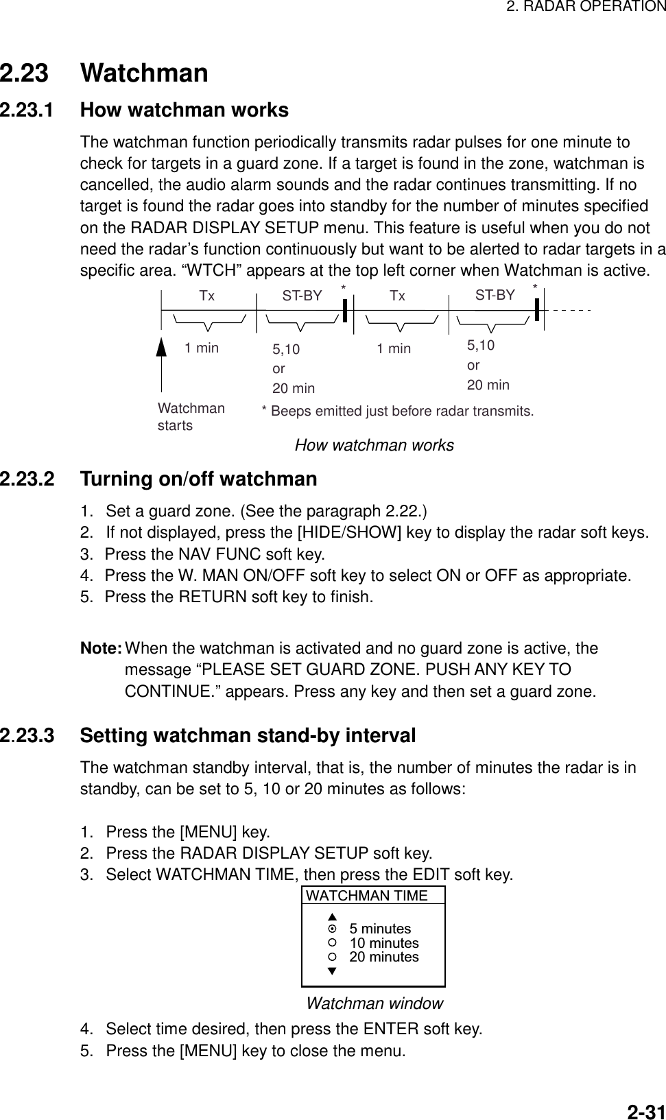 2. RADAR OPERATION    2-312.23 Watchman 2.23.1  How watchman works The watchman function periodically transmits radar pulses for one minute to check for targets in a guard zone. If a target is found in the zone, watchman is cancelled, the audio alarm sounds and the radar continues transmitting. If no target is found the radar goes into standby for the number of minutes specified on the RADAR DISPLAY SETUP menu. This feature is useful when you do not need the radar’s function continuously but want to be alerted to radar targets in a specific area. “WTCH” appears at the top left corner when Watchman is active. ST-BY5,10or20 min  Tx1 min  Tx1 minWatchmanstarts5,10or20 minST-BY*** Beeps emitted just before radar transmits. How watchman works 2.23.2 Turning on/off watchman 1.  Set a guard zone. (See the paragraph 2.22.) 2.  If not displayed, press the [HIDE/SHOW] key to display the radar soft keys. 3.  Press the NAV FUNC soft key. 4.  Press the W. MAN ON/OFF soft key to select ON or OFF as appropriate. 5.  Press the RETURN soft key to finish.  Note: When the watchman is activated and no guard zone is active, the message “PLEASE SET GUARD ZONE. PUSH ANY KEY TO CONTINUE.” appears. Press any key and then set a guard zone.  2.23.3  Setting watchman stand-by interval The watchman standby interval, that is, the number of minutes the radar is in standby, can be set to 5, 10 or 20 minutes as follows:  1.  Press the [MENU] key. 2.  Press the RADAR DISPLAY SETUP soft key. 3.  Select WATCHMAN TIME, then press the EDIT soft key. WATCHMAN TIME5 minutes10 minutes20 minutes Watchman window 4.  Select time desired, then press the ENTER soft key. 5.  Press the [MENU] key to close the menu. 