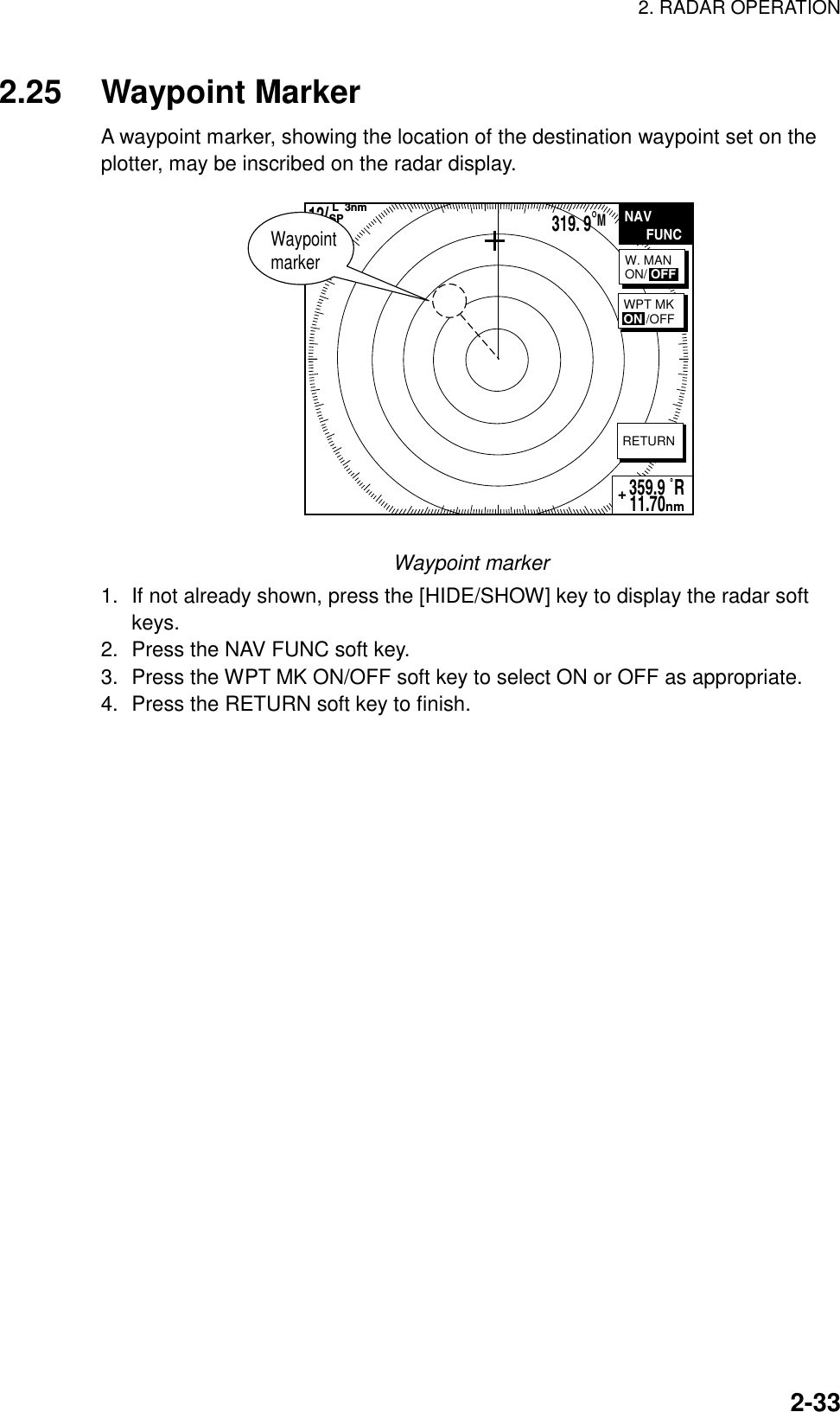 2. RADAR OPERATION    2-332.25 Waypoint Marker A waypoint marker, showing the location of the destination waypoint set on the plotter, may be inscribed on the radar display. NAV      FUNCRETURN12/HU  L  3nmSP319. 9°M359.9 ˚R 11.70nm+W. MANON/ OFFWPT MKON /OFFWaypoint marker Waypoint marker 1.  If not already shown, press the [HIDE/SHOW] key to display the radar soft keys. 2.  Press the NAV FUNC soft key. 3.  Press the WPT MK ON/OFF soft key to select ON or OFF as appropriate. 4.  Press the RETURN soft key to finish.   