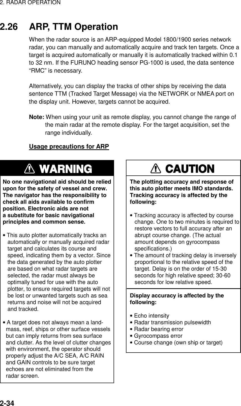 2. RADAR OPERATION    2-342.26  ARP, TTM Operation When the radar source is an ARP-equipped Model 1800/1900 series network radar, you can manually and automatically acquire and track ten targets. Once a target is acquired automatically or manually it is automatically tracked within 0.1 to 32 nm. If the FURUNO heading sensor PG-1000 is used, the data sentence “RMC” is necessary.  Alternatively, you can display the tracks of other ships by receiving the data sentence TTM (Tracked Target Message) via the NETWORK or NMEA port on the display unit. However, targets cannot be acquired.  Note: When using your unit as remote display, you cannot change the range of the main radar at the remote display. For the target acquisition, set the range individually.   Usage precautions for ARP WARNINGNo one navigational aid should be relied upon for the safety of vessel and crew.The navigator has the responsibility tocheck all aids available to confirmposition. Electronic aids are nota substitute for basic navigationalprinciples and common sense.• This auto plotter automatically tracks an   automatically or manually acquired radar   target and calculates its course and   speed, indicating them by a vector. Since   the data generated by the auto plotter   are based on what radar targets are   selected, the radar must always be   optimally tuned for use with the auto   plotter, to ensure required targets will not   be lost or unwanted targets such as sea   returns and noise will not be acquired   and tracked.• A target does not always mean a land-  mass, reef, ships or other surface vessels  but can imply returns from sea surface  and clutter. As the level of clutter changes  with environment, the operator should  properly adjust the A/C SEA, A/C RAIN  and GAIN controls to be sure target  echoes are not eliminated from the  radar screen. CAUTIONThe plotting accuracy and response ofthis auto plotter meets IMO standards.Tracking accuracy is affected by thefollowing:• Tracking accuracy is affected by course   change. One to two minutes is required to   restore vectors to full accuracy after an   abrupt course change. (The actual   amount depends on gyrocompass   specifications.)• The amount of tracking delay is inversely   proportional to the relative speed of the   target. Delay is on the order of 15-30   seconds for high relative speed; 30-60   seconds for low relative speed.Display accuracy is affected by thefollowing:• Echo intensity• Radar transmission pulsewidth• Radar bearing error• Gyrocompass error• Course change (own ship or target) 