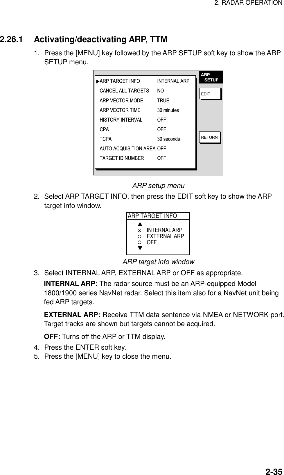 2. RADAR OPERATION    2-35 2.26.1 Activating/deactivating ARP, TTM 1.  Press the [MENU] key followed by the ARP SETUP soft key to show the ARP SETUP menu. EDITRETURNARP   SETUPARP TARGET INFO INTERNAL ARPCANCEL ALL TARGETS NOARP VECTOR MODE TRUEARP VECTOR TIME 30 minutesHISTORY INTERVAL OFFCPA OFFTCPA 30 secondsAUTO ACQUISITION AREA OFFTARGET ID NUMBER  OFF ARP setup menu 2.  Select ARP TARGET INFO, then press the EDIT soft key to show the ARP target info window. ARP TARGET INFO▲▼INTERNAL ARPEXTERNAL ARPOFF ARP target info window 3.  Select INTERNAL ARP, EXTERNAL ARP or OFF as appropriate. INTERNAL ARP: The radar source must be an ARP-equipped Model 1800/1900 series NavNet radar. Select this item also for a NavNet unit being fed ARP targets. EXTERNAL ARP: Receive TTM data sentence via NMEA or NETWORK port. Target tracks are shown but targets cannot be acquired. OFF: Turns off the ARP or TTM display. 4.  Press the ENTER soft key. 5.  Press the [MENU] key to close the menu.  