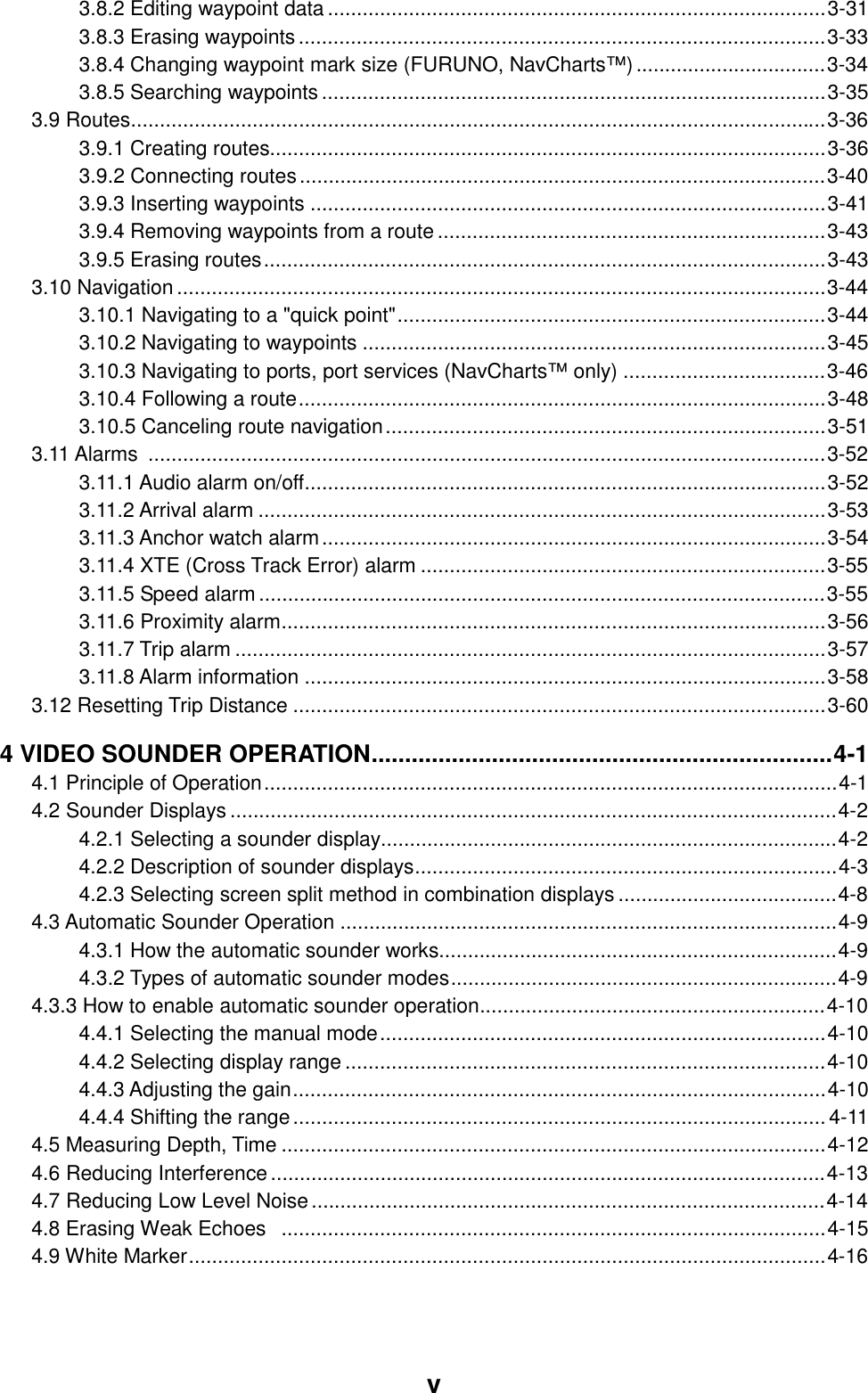  v 3.8.2 Editing waypoint data ......................................................................................3-31 3.8.3 Erasing waypoints...........................................................................................3-33 3.8.4 Changing waypoint mark size (FURUNO, NavCharts™).................................3-34 3.8.5 Searching waypoints.......................................................................................3-35 3.9 Routes........................................................................................................................3-36 3.9.1 Creating routes................................................................................................3-36 3.9.2 Connecting routes...........................................................................................3-40 3.9.3 Inserting waypoints .........................................................................................3-41 3.9.4 Removing waypoints from a route...................................................................3-43 3.9.5 Erasing routes.................................................................................................3-43 3.10 Navigation................................................................................................................3-44 3.10.1 Navigating to a &quot;quick point&quot;..........................................................................3-44 3.10.2 Navigating to waypoints ................................................................................3-45 3.10.3 Navigating to ports, port services (NavCharts™ only) ...................................3-46 3.10.4 Following a route...........................................................................................3-48 3.10.5 Canceling route navigation............................................................................3-51 3.11 Alarms  .....................................................................................................................3-52 3.11.1 Audio alarm on/off..........................................................................................3-52 3.11.2 Arrival alarm ..................................................................................................3-53 3.11.3 Anchor watch alarm.......................................................................................3-54 3.11.4 XTE (Cross Track Error) alarm ......................................................................3-55 3.11.5 Speed alarm..................................................................................................3-55 3.11.6 Proximity alarm..............................................................................................3-56 3.11.7 Trip alarm ......................................................................................................3-57 3.11.8 Alarm information ..........................................................................................3-58 3.12 Resetting Trip Distance ............................................................................................3-60 4 VIDEO SOUNDER OPERATION.....................................................................4-1 4.1 Principle of Operation...................................................................................................4-1 4.2 Sounder Displays .........................................................................................................4-2 4.2.1 Selecting a sounder display...............................................................................4-2 4.2.2 Description of sounder displays.........................................................................4-3 4.2.3 Selecting screen split method in combination displays ......................................4-8 4.3 Automatic Sounder Operation ......................................................................................4-9 4.3.1 How the automatic sounder works.....................................................................4-9 4.3.2 Types of automatic sounder modes...................................................................4-9 4.3.3 How to enable automatic sounder operation............................................................4-10 4.4.1 Selecting the manual mode.............................................................................4-10 4.4.2 Selecting display range...................................................................................4-10 4.4.3 Adjusting the gain............................................................................................4-10 4.4.4 Shifting the range............................................................................................ 4-11 4.5 Measuring Depth, Time ..............................................................................................4-12 4.6 Reducing Interference................................................................................................4-13 4.7 Reducing Low Level Noise.........................................................................................4-14 4.8 Erasing Weak Echoes  ..............................................................................................4-15 4.9 White Marker..............................................................................................................4-16 