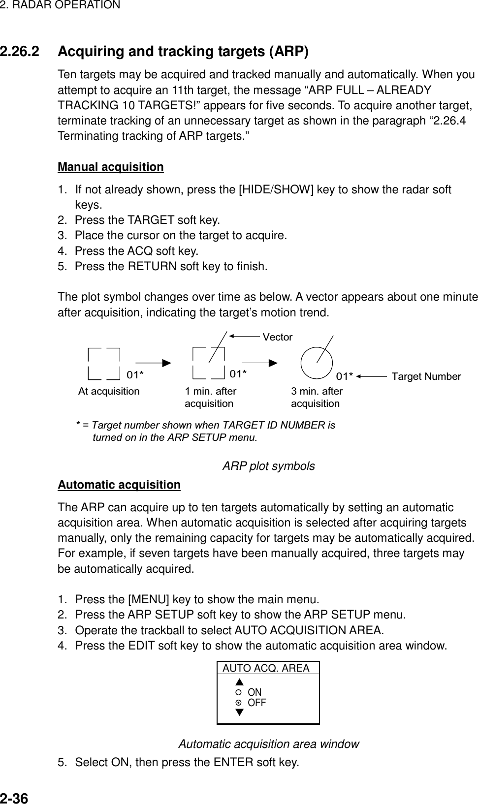 2. RADAR OPERATION    2-362.26.2  Acquiring and tracking targets (ARP) Ten targets may be acquired and tracked manually and automatically. When you attempt to acquire an 11th target, the message “ARP FULL – ALREADY TRACKING 10 TARGETS!” appears for five seconds. To acquire another target, terminate tracking of an unnecessary target as shown in the paragraph “2.26.4 Terminating tracking of ARP targets.”  Manual acquisition 1.  If not already shown, press the [HIDE/SHOW] key to show the radar soft keys. 2.  Press the TARGET soft key.   3.  Place the cursor on the target to acquire. 4.  Press the ACQ soft key. 5.  Press the RETURN soft key to finish.  The plot symbol changes over time as below. A vector appears about one minute after acquisition, indicating the target’s motion trend. At acquisition 1 min. afteracquisition3 min. afteracquisition01* 01* 01*Vector* = Target number shown when TARGET ID NUMBER is      turned on in the ARP SETUP menu.Target Number ARP plot symbols Automatic acquisition The ARP can acquire up to ten targets automatically by setting an automatic acquisition area. When automatic acquisition is selected after acquiring targets manually, only the remaining capacity for targets may be automatically acquired. For example, if seven targets have been manually acquired, three targets may be automatically acquired.    1.  Press the [MENU] key to show the main menu. 2.  Press the ARP SETUP soft key to show the ARP SETUP menu. 3.  Operate the trackball to select AUTO ACQUISITION AREA. 4.  Press the EDIT soft key to show the automatic acquisition area window.  AUTO ACQ. AREA▲▼ONOFF Automatic acquisition area window 5.  Select ON, then press the ENTER soft key.   