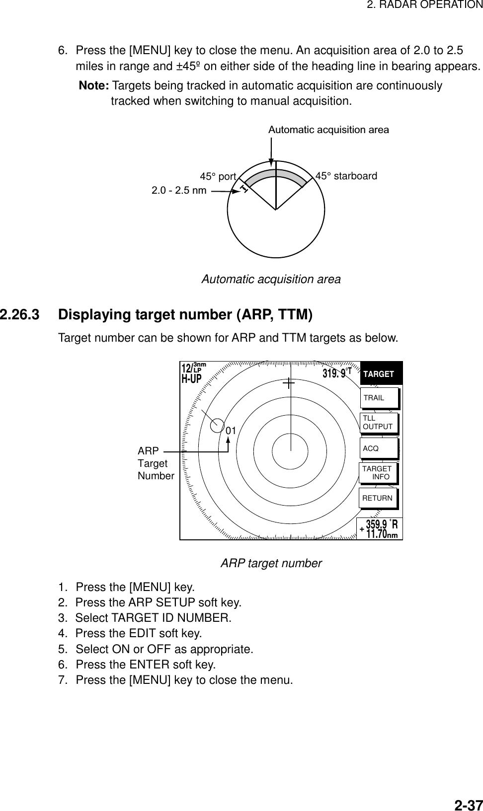 2. RADAR OPERATION    2-376.  Press the [MENU] key to close the menu. An acquisition area of 2.0 to 2.5 miles in range and ±45º on either side of the heading line in bearing appears. Note: Targets being tracked in automatic acquisition are continuously tracked when switching to manual acquisition. Automatic acquisition area45° port 45° starboard2.0 - 2.5 nm Automatic acquisition area  2.26.3  Displaying target number (ARP, TTM) Target number can be shown for ARP and TTM targets as below. TARGETTRAILTLLOUTPUTTARGET     INFORETURN359.9 ˚R 11.70nm+ACQARPTargetNumber0112/H-UP 3nmLP319. 9°T ARP target number 1.  Press the [MENU] key. 2.  Press the ARP SETUP soft key. 3. Select TARGET ID NUMBER. 4.  Press the EDIT soft key. 5.  Select ON or OFF as appropriate. 6.  Press the ENTER soft key. 7.  Press the [MENU] key to close the menu.  