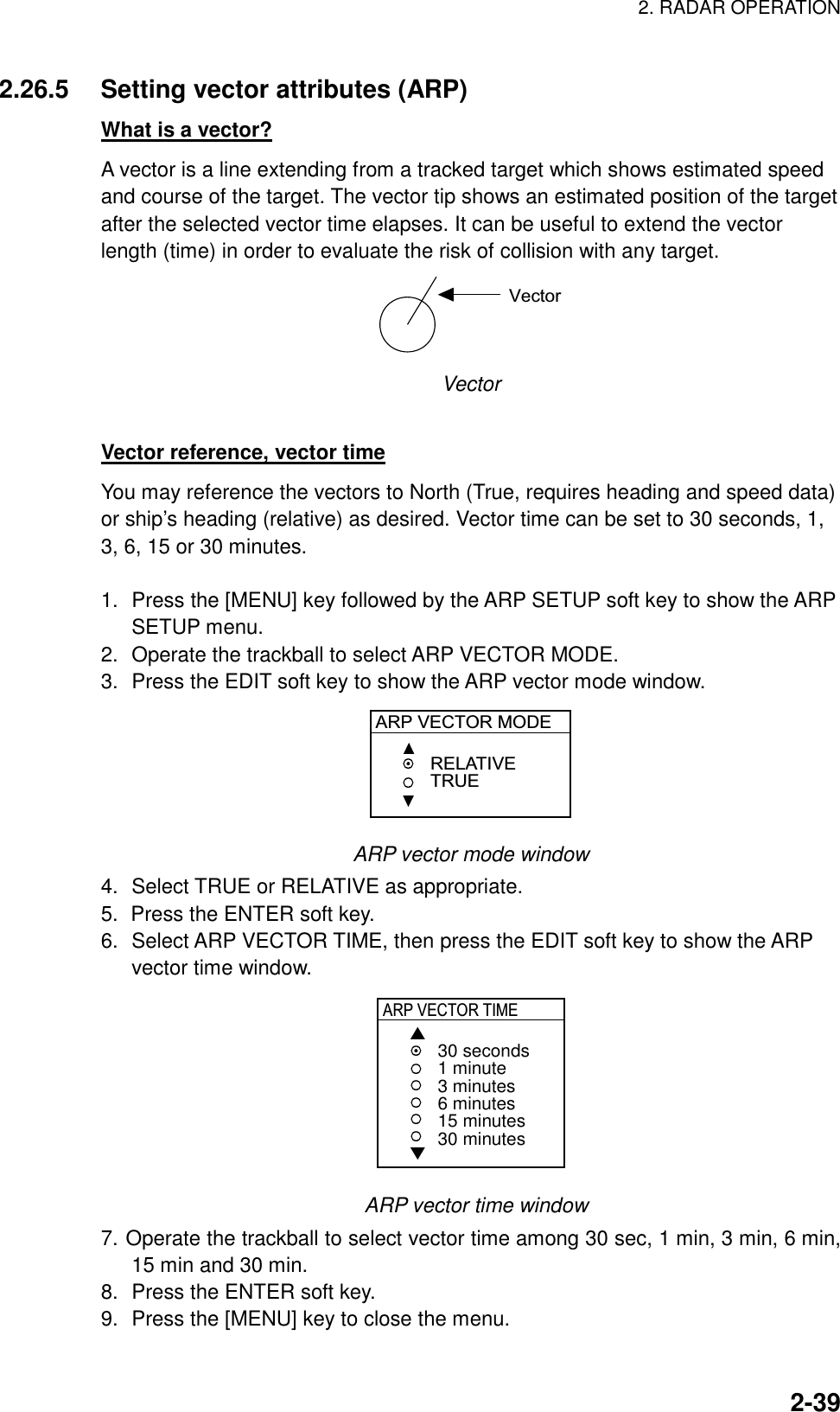 2. RADAR OPERATION    2-392.26.5  Setting vector attributes (ARP) What is a vector? A vector is a line extending from a tracked target which shows estimated speed and course of the target. The vector tip shows an estimated position of the target after the selected vector time elapses. It can be useful to extend the vector length (time) in order to evaluate the risk of collision with any target.   Vector Vector  Vector reference, vector time You may reference the vectors to North (True, requires heading and speed data) or ship’s heading (relative) as desired. Vector time can be set to 30 seconds, 1, 3, 6, 15 or 30 minutes.    1.  Press the [MENU] key followed by the ARP SETUP soft key to show the ARP SETUP menu. 2.  Operate the trackball to select ARP VECTOR MODE. 3.  Press the EDIT soft key to show the ARP vector mode window. ARP VECTOR MODERELATIVETRUE ARP vector mode window 4.  Select TRUE or RELATIVE as appropriate. 5.  Press the ENTER soft key. 6.  Select ARP VECTOR TIME, then press the EDIT soft key to show the ARP vector time window. ▲▼30 seconds1 minute3 minutes6 minutes15 minutes30 minutesARP VECTOR TIME   ARP vector time window 7. Operate the trackball to select vector time among 30 sec, 1 min, 3 min, 6 min, 15 min and 30 min. 8.  Press the ENTER soft key. 9.  Press the [MENU] key to close the menu.  