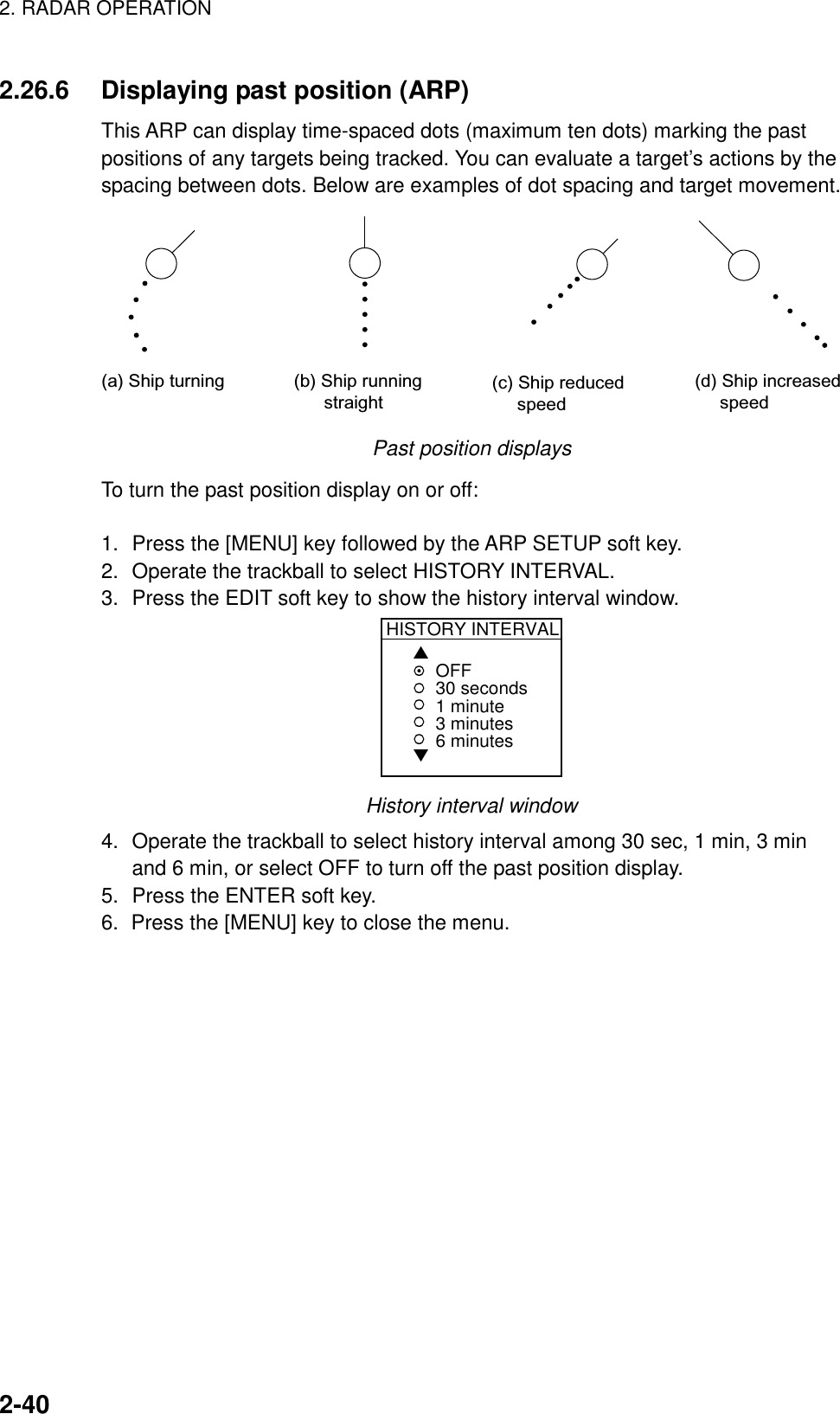 2. RADAR OPERATION    2-402.26.6  Displaying past position (ARP) This ARP can display time-spaced dots (maximum ten dots) marking the past positions of any targets being tracked. You can evaluate a target’s actions by the spacing between dots. Below are examples of dot spacing and target movement. (a) Ship turning (b) Ship running       straight(c) Ship reduced     speed(d) Ship increased     speed Past position displays To turn the past position display on or off:  1.  Press the [MENU] key followed by the ARP SETUP soft key. 2.  Operate the trackball to select HISTORY INTERVAL. 3.  Press the EDIT soft key to show the history interval window. HISTORY INTERVAL▲▼OFF30 seconds1 minute3 minutes6 minutes History interval window 4.  Operate the trackball to select history interval among 30 sec, 1 min, 3 min and 6 min, or select OFF to turn off the past position display. 5.  Press the ENTER soft key. 6.  Press the [MENU] key to close the menu.  