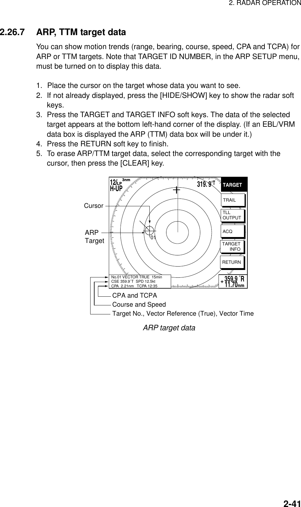 2. RADAR OPERATION    2-412.26.7  ARP, TTM target data You can show motion trends (range, bearing, course, speed, CPA and TCPA) for ARP or TTM targets. Note that TARGET ID NUMBER, in the ARP SETUP menu, must be turned on to display this data.  1.  Place the cursor on the target whose data you want to see. 2.  If not already displayed, press the [HIDE/SHOW] key to show the radar soft keys. 3.  Press the TARGET and TARGET INFO soft keys. The data of the selected target appears at the bottom left-hand corner of the display. (If an EBL/VRM data box is displayed the ARP (TTM) data box will be under it.) 4.  Press the RETURN soft key to finish. 5.  To erase ARP/TTM target data, select the corresponding target with the cursor, then press the [CLEAR] key. TARGETTRAILTLLOUTPUTTARGET      INFORETURN359.9 ˚R 11.70nm+No.01 VECTOR TRUE  15minCSE 359.9˚T  SPD 12.5ktCPA  2.21nm   TCPA 12:35ARPTargetCPA and TCPACourse and SpeedTarget No., Vector Reference (True), Vector TimeCursor01ACQ12/        H-UP      3nmLP319. 9°T ARP target data 