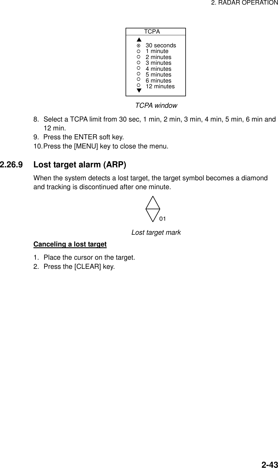 2. RADAR OPERATION    2-43          TCPA▲▼30 seconds1 minute2 minutes3 minutes4 minutes5 minutes6 minutes12 minutes TCPA window 8.  Select a TCPA limit from 30 sec, 1 min, 2 min, 3 min, 4 min, 5 min, 6 min and 12 min. 9.  Press the ENTER soft key. 10. Press the [MENU] key to close the menu.  2.26.9  Lost target alarm (ARP) When the system detects a lost target, the target symbol becomes a diamond and tracking is discontinued after one minute. 01 Lost target mark Canceling a lost target 1.  Place the cursor on the target. 2.  Press the [CLEAR] key.   