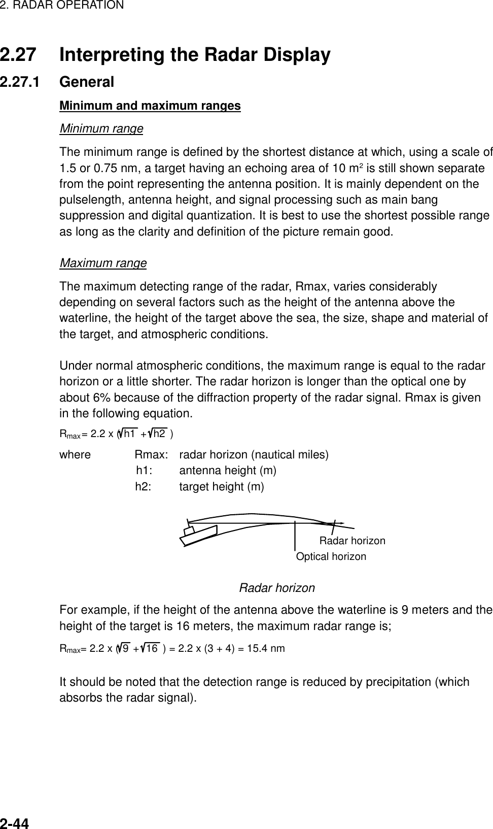 2. RADAR OPERATION    2-442.27  Interpreting the Radar Display 2.27.1 General Minimum and maximum ranges Minimum range The minimum range is defined by the shortest distance at which, using a scale of 1.5 or 0.75 nm, a target having an echoing area of 10 m2 is still shown separate from the point representing the antenna position. It is mainly dependent on the pulselength, antenna height, and signal processing such as main bang suppression and digital quantization. It is best to use the shortest possible range as long as the clarity and definition of the picture remain good.  Maximum range The maximum detecting range of the radar, Rmax, varies considerably depending on several factors such as the height of the antenna above the waterline, the height of the target above the sea, the size, shape and material of the target, and atmospheric conditions.  Under normal atmospheric conditions, the maximum range is equal to the radar horizon or a little shorter. The radar horizon is longer than the optical one by about 6% because of the diffraction property of the radar signal. Rmax is given in the following equation. Rmax= 2.2 x (h1  +  h2  ) where        Rmax:  radar horizon (nautical miles)           h1:  antenna height (m)              h2:  target height (m) Radar horizonOptical horizon  Radar horizon For example, if the height of the antenna above the waterline is 9 meters and the height of the target is 16 meters, the maximum radar range is; Rmax= 2.2 x (9+ 16  ) = 2.2 x (3 + 4) = 15.4 nm  It should be noted that the detection range is reduced by precipitation (which absorbs the radar signal).   