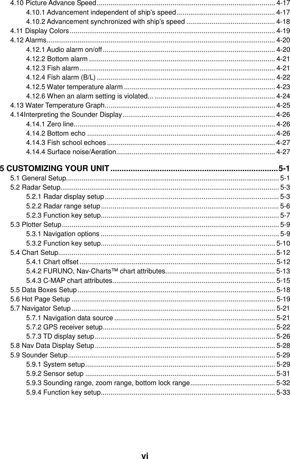     vi 4.10 Picture Advance Speed............................................................................................ 4-17 4.10.1 Advancement independent of ship’s speed................................................... 4-17 4.10.2 Advancement synchronized with ship’s speed .............................................. 4-18 4.11 Display Colors.......................................................................................................... 4-19 4.12 Alarms...................................................................................................................... 4-20 4.12.1 Audio alarm on/off......................................................................................... 4-20 4.12.2 Bottom alarm ................................................................................................ 4-21 4.12.3 Fish alarm..................................................................................................... 4-21 4.12.4 Fish alarm (B/L)............................................................................................ 4-22 4.12.5 Water temperature alarm .............................................................................. 4-23 4.12.6 When an alarm setting is violated... .............................................................. 4-24 4.13 Water Temperature Graph........................................................................................ 4-25 4.14Interpreting the Sounder Display............................................................................... 4-26 4.14.1 Zero line........................................................................................................ 4-26 4.14.2 Bottom echo ................................................................................................. 4-26 4.14.3 Fish school echoes ....................................................................................... 4-27 4.14.4 Surface noise/Aeration.................................................................................. 4-27 5 CUSTOMIZING YOUR UNIT...........................................................................5-1 5.1 General Setup.............................................................................................................. 5-1 5.2 Radar Setup.................................................................................................................5-3 5.2.1 Radar display setup.......................................................................................... 5-3 5.2.2 Radar range setup............................................................................................ 5-6 5.2.3 Function key setup............................................................................................ 5-7 5.3 Plotter Setup................................................................................................................ 5-9 5.3.1 Navigation options ............................................................................................ 5-9 5.3.2 Function key setup.......................................................................................... 5-10 5.4 Chart Setup................................................................................................................ 5-12 5.4.1 Chart offset..................................................................................................... 5-12 5.4.2 FURUNO, Nav-Charts™ chart attributes......................................................... 5-13 5.4.3 C-MAP chart attributes.................................................................................... 5-15 5.5 Data Boxes Setup...................................................................................................... 5-18 5.6 Hot Page Setup ......................................................................................................... 5-19 5.7 Navigator Setup......................................................................................................... 5-21 5.7.1 Navigation data source ................................................................................... 5-21 5.7.2 GPS receiver setup......................................................................................... 5-22 5.7.3 TD display setup............................................................................................. 5-26 5.8 Nav Data Display Setup............................................................................................. 5-28 5.9 Sounder Setup........................................................................................................... 5-29 5.9.1 System setup.................................................................................................. 5-29 5.9.2 Sensor setup .................................................................................................. 5-31 5.9.3 Sounding range, zoom range, bottom lock range............................................ 5-32 5.9.4 Function key setup.......................................................................................... 5-33 