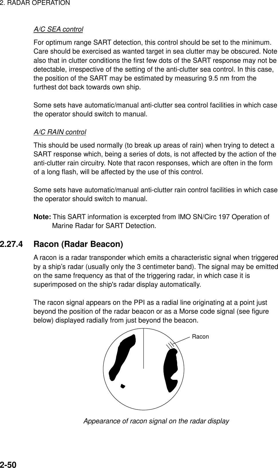 2. RADAR OPERATION    2-50A/C SEA control For optimum range SART detection, this control should be set to the minimum. Care should be exercised as wanted target in sea clutter may be obscured. Note also that in clutter conditions the first few dots of the SART response may not be detectable, irrespective of the setting of the anti-clutter sea control. In this case, the position of the SART may be estimated by measuring 9.5 nm from the furthest dot back towards own ship.  Some sets have automatic/manual anti-clutter sea control facilities in which case the operator should switch to manual.  A/C RAIN control This should be used normally (to break up areas of rain) when trying to detect a SART response which, being a series of dots, is not affected by the action of the anti-clutter rain circuitry. Note that racon responses, which are often in the form of a long flash, will be affected by the use of this control.  Some sets have automatic/manual anti-clutter rain control facilities in which case the operator should switch to manual.  Note: This SART information is excerpted from IMO SN/Circ 197 Operation of Marine Radar for SART Detection.  2.27.4  Racon (Radar Beacon) A racon is a radar transponder which emits a characteristic signal when triggered by a ship’s radar (usually only the 3 centimeter band). The signal may be emitted on the same frequency as that of the triggering radar, in which case it is superimposed on the ship&apos;s radar display automatically.  The racon signal appears on the PPI as a radial line originating at a point just beyond the position of the radar beacon or as a Morse code signal (see figure below) displayed radially from just beyond the beacon. Racon Appearance of racon signal on the radar display