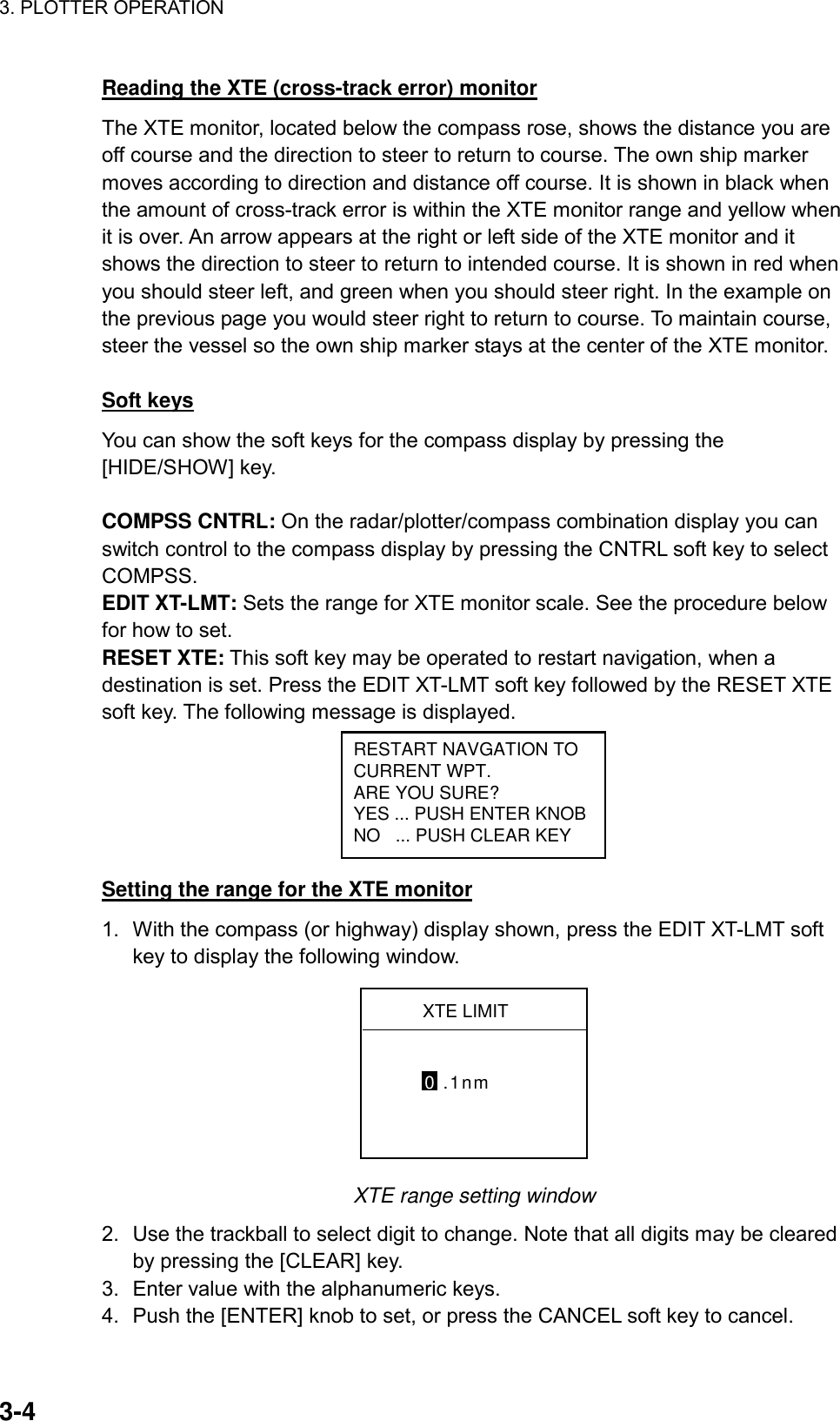 3. PLOTTER OPERATION    3-4Reading the XTE (cross-track error) monitor The XTE monitor, located below the compass rose, shows the distance you are off course and the direction to steer to return to course. The own ship marker moves according to direction and distance off course. It is shown in black when the amount of cross-track error is within the XTE monitor range and yellow when it is over. An arrow appears at the right or left side of the XTE monitor and it shows the direction to steer to return to intended course. It is shown in red when you should steer left, and green when you should steer right. In the example on the previous page you would steer right to return to course. To maintain course, steer the vessel so the own ship marker stays at the center of the XTE monitor.   Soft keys You can show the soft keys for the compass display by pressing the [HIDE/SHOW] key.  COMPSS CNTRL: On the radar/plotter/compass combination display you can switch control to the compass display by pressing the CNTRL soft key to select COMPSS. EDIT XT-LMT: Sets the range for XTE monitor scale. See the procedure below for how to set. RESET XTE: This soft key may be operated to restart navigation, when a destination is set. Press the EDIT XT-LMT soft key followed by the RESET XTE soft key. The following message is displayed.   RESTART NAVGATION TOCURRENT WPT.ARE YOU SURE?YES ... PUSH ENTER KNOBNO   ... PUSH CLEAR KEY Setting the range for the XTE monitor 1.  With the compass (or highway) display shown, press the EDIT XT-LMT soft key to display the following window. XTE LIMIT0 .1nm XTE range setting window 2.  Use the trackball to select digit to change. Note that all digits may be cleared by pressing the [CLEAR] key. 3.  Enter value with the alphanumeric keys. 4.  Push the [ENTER] knob to set, or press the CANCEL soft key to cancel. 