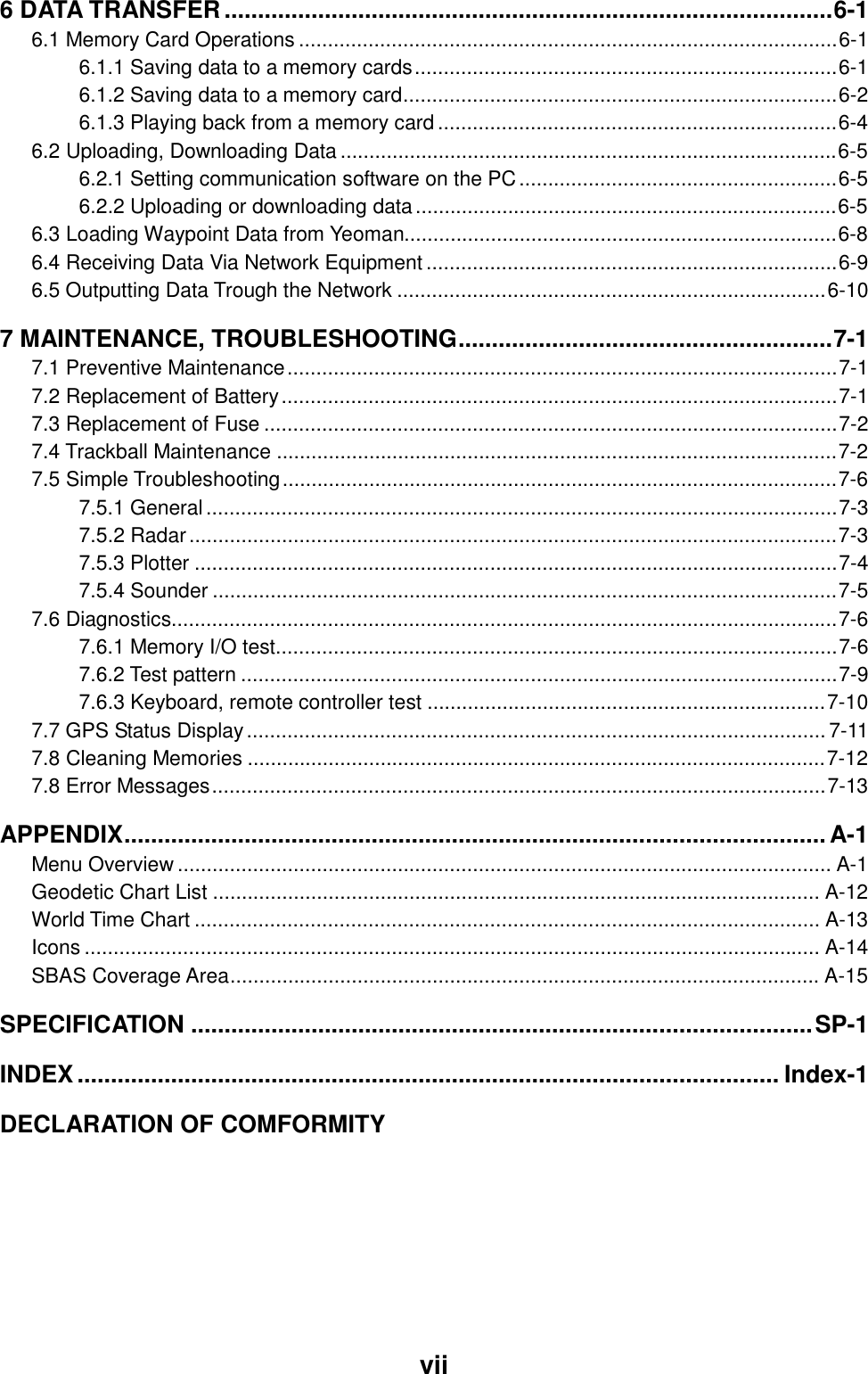  vii6 DATA TRANSFER ...........................................................................................6-1 6.1 Memory Card Operations .............................................................................................6-1 6.1.1 Saving data to a memory cards.........................................................................6-1 6.1.2 Saving data to a memory card...........................................................................6-2 6.1.3 Playing back from a memory card.....................................................................6-4 6.2 Uploading, Downloading Data ......................................................................................6-5 6.2.1 Setting communication software on the PC.......................................................6-5 6.2.2 Uploading or downloading data.........................................................................6-5 6.3 Loading Waypoint Data from Yeoman...........................................................................6-8 6.4 Receiving Data Via Network Equipment.......................................................................6-9 6.5 Outputting Data Trough the Network ..........................................................................6-10 7 MAINTENANCE, TROUBLESHOOTING........................................................7-1 7.1 Preventive Maintenance...............................................................................................7-1 7.2 Replacement of Battery................................................................................................7-1 7.3 Replacement of Fuse ...................................................................................................7-2 7.4 Trackball Maintenance .................................................................................................7-2 7.5 Simple Troubleshooting................................................................................................7-6 7.5.1 General.............................................................................................................7-3 7.5.2 Radar................................................................................................................7-3 7.5.3 Plotter ...............................................................................................................7-4 7.5.4 Sounder ............................................................................................................7-5 7.6 Diagnostics...................................................................................................................7-6 7.6.1 Memory I/O test.................................................................................................7-6 7.6.2 Test pattern .......................................................................................................7-9 7.6.3 Keyboard, remote controller test .....................................................................7-10 7.7 GPS Status Display.................................................................................................... 7-11 7.8 Cleaning Memories ....................................................................................................7-12 7.8 Error Messages..........................................................................................................7-13 APPENDIX......................................................................................................... A-1 Menu Overview ................................................................................................................. A-1 Geodetic Chart List ......................................................................................................... A-12 World Time Chart ............................................................................................................ A-13 Icons ............................................................................................................................... A-14 SBAS Coverage Area...................................................................................................... A-15 SPECIFICATION .............................................................................................SP-1 INDEX......................................................................................................... Index-1 DECLARATION OF COMFORMITY   
