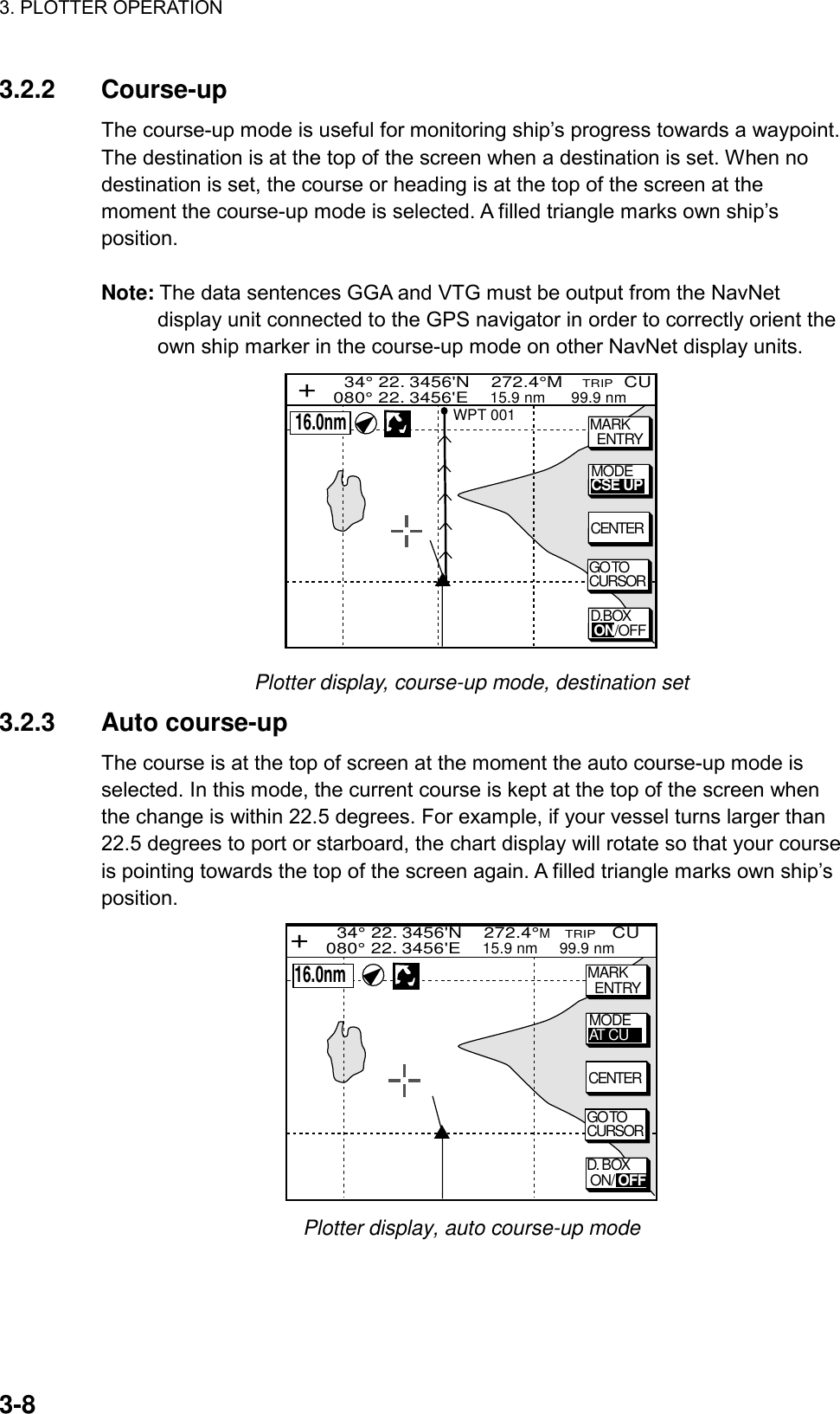 3. PLOTTER OPERATION    3-83.2.2 Course-up The course-up mode is useful for monitoring ship’s progress towards a waypoint. The destination is at the top of the screen when a destination is set. When no destination is set, the course or heading is at the top of the screen at the moment the course-up mode is selected. A filled triangle marks own ship’s position.  Note: The data sentences GGA and VTG must be output from the NavNet display unit connected to the GPS navigator in order to correctly orient the own ship marker in the course-up mode on other NavNet display units.   34° 22. 3456&apos;N    272.4°M    TRIP  CU080° 22. 3456&apos;E    15.9 nm      99.9 nm+MARK  ENTRYMODECSE UPGO TOCURSORCENTERWPT 001  16.0nmD.BOX ON/OFF Plotter display, course-up mode, destination set 3.2.3 Auto course-up The course is at the top of screen at the moment the auto course-up mode is selected. In this mode, the current course is kept at the top of the screen when the change is within 22.5 degrees. For example, if your vessel turns larger than 22.5 degrees to port or starboard, the chart display will rotate so that your course is pointing towards the top of the screen again. A filled triangle marks own ship’s position. MARK  ENTRYMODEAT CUGO TOCURSORCENTER  34° 22. 3456&apos;N    272.4°M   TRIP   CU080° 22. 3456&apos;E    15.9 nm     99.9 nm+  16.0nmD. BOX ON/ OFF Plotter display, auto course-up mode     