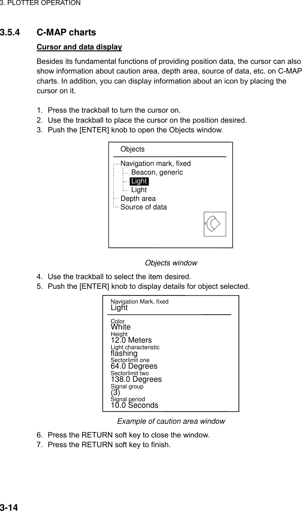3. PLOTTER OPERATION    3-143.5.4 C-MAP charts Cursor and data display Besides its fundamental functions of providing position data, the cursor can also show information about caution area, depth area, source of data, etc. on C-MAP charts. In addition, you can display information about an icon by placing the cursor on it.  1.  Press the trackball to turn the cursor on.   2.  Use the trackball to place the cursor on the position desired. 3.  Push the [ENTER] knob to open the Objects window.   WObjectsNavigation mark, fixedBeacon, genericLightLightDepth areaSource of data Objects window 4.  Use the trackball to select the item desired. 5.  Push the [ENTER] knob to display details for object selected.   Navigation Mark, fixedLightColorWhiteHeight12.0 MetersLight characteristicflashingSectorlimit one64.0 DegreesSectorlimit two138.0 DegreesSignal group(3)Signal period10.0 Seconds Example of caution area window 6.  Press the RETURN soft key to close the window. 7.  Press the RETURN soft key to finish.  