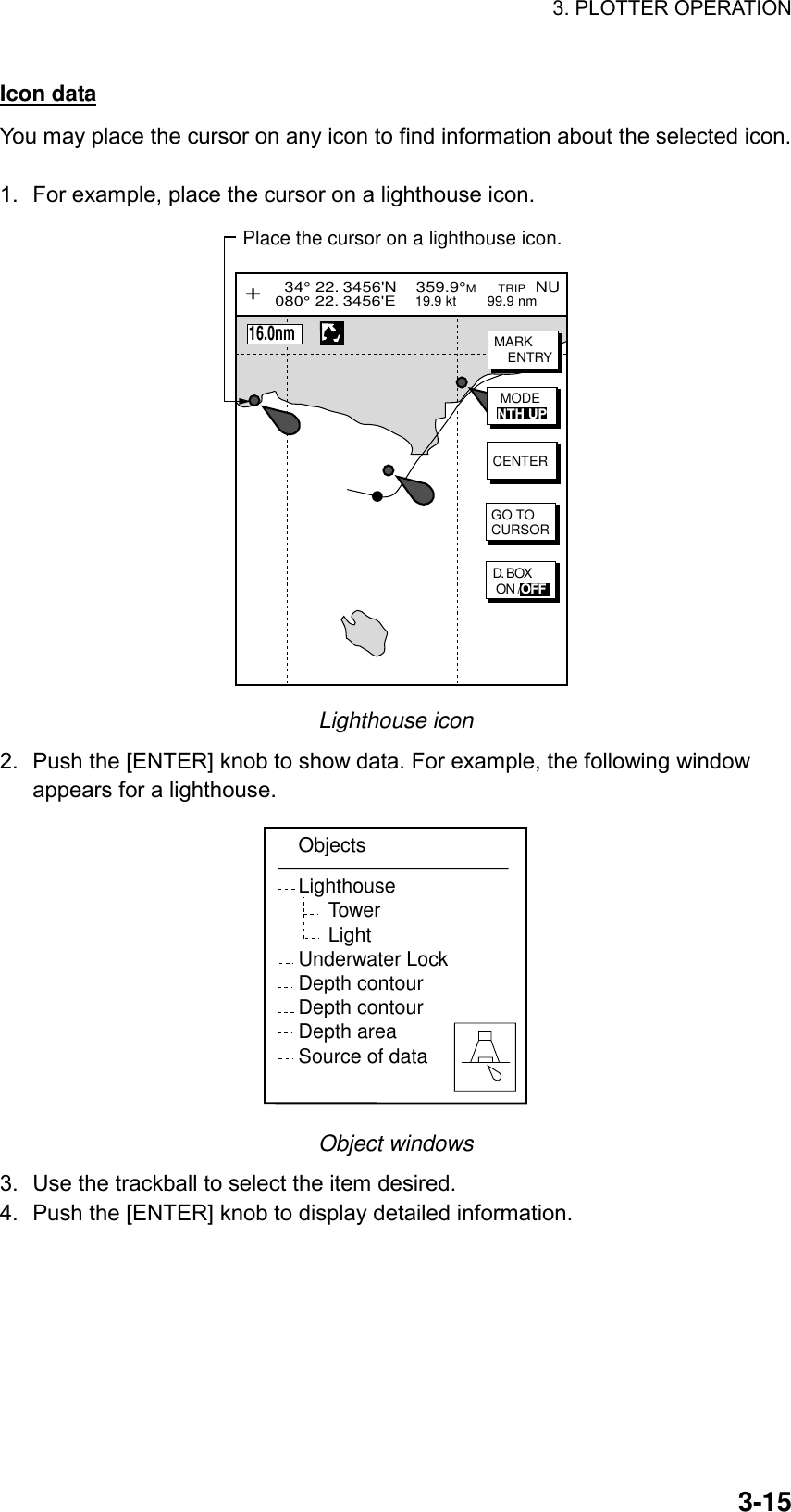 3. PLOTTER OPERATION    3-15Icon data You may place the cursor on any icon to find information about the selected icon.  1.  For example, place the cursor on a lighthouse icon. Place the cursor on a lighthouse icon.  34° 22. 3456&apos;N    359.9°M     TRIP  NU080° 22. 3456&apos;E    19.9 kt        99.9 nm   GO TOCURSORCENTER+MARKENTRY      16.0nmD. BOX ON /OFFMODENTH UP Lighthouse icon 2.  Push the [ENTER] knob to show data. For example, the following window appears for a lighthouse.   ObjectsLighthouseTowerLightUnderwater LockDepth contourDepth contourDepth areaSource of data Object windows 3.  Use the trackball to select the item desired. 4.  Push the [ENTER] knob to display detailed information. 