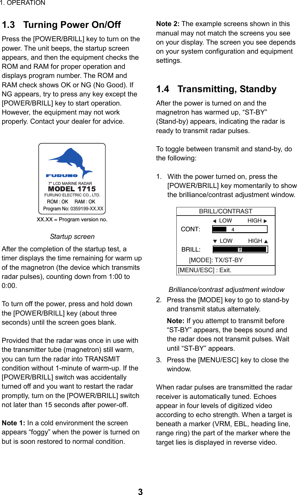 1. OPERATION  31.3  Turning Power On/Off Press the [POWER/BRILL] key to turn on the power. The unit beeps, the startup screen appears, and then the equipment checks the ROM and RAM for proper operation and displays program number. The ROM and RAM check shows OK or NG (No Good). If NG appears, try to press any key except the [POWER/BRILL] key to start operation. However, the equipment may not work properly. Contact your dealer for advice.  XX.XX = Program version no.     ROM : OK     RAM : OK  Program No: 0359199-XX.XXFURUNO ELECTRIC CO., LTD.7&quot; LCD MARINE RADAR Startup screen After the completion of the startup test, a timer displays the time remaining for warm up of the magnetron (the device which transmits radar pulses), counting down from 1:00 to 0:00.  To turn off the power, press and hold down the [POWER/BRILL] key (about three seconds) until the screen goes blank.    Provided that the radar was once in use with the transmitter tube (magnetron) still warm, you can turn the radar into TRANSMIT condition without 1-minute of warm-up. If the [POWER/BRILL] switch was accidentally turned off and you want to restart the radar promptly, turn on the [POWER/BRILL] switch not later than 15 seconds after power-off.  Note 1: In a cold environment the screen appears “foggy” when the power is turned on but is soon restored to normal condition. Note 2: The example screens shown in this manual may not match the screens you see on your display. The screen you see depends on your system configuration and equipment settings.   1.4 Transmitting, Standby After the power is turned on and the magnetron has warmed up, “ST-BY” (Stand-by) appears, indicating the radar is ready to transmit radar pulses.  To toggle between transmit and stand-by, do the following:  1.  With the power turned on, press the [POWER/BRILL] key momentarily to show the brilliance/contrast adjustment window. CONT:                  4 LOW          HIGHBRILL:                                   LOW          HIGH9BRILL/CONTRAST[MODE]: TX/ST-BY[MENU/ESC] : Exit. Brilliance/contrast adjustment window 2.  Press the [MODE] key to go to stand-by and transmit status alternately. Note: If you attempt to transmit before “ST-BY” appears, the beeps sound and the radar does not transmit pulses. Wait until “ST-BY” appears. 3.  Press the [MENU/ESC] key to close the window.  When radar pulses are transmitted the radar receiver is automatically tuned. Echoes appear in four levels of digitized video according to echo strength. When a target is beneath a marker (VRM, EBL, heading line, range ring) the part of the marker where the target lies is displayed in reverse video. 