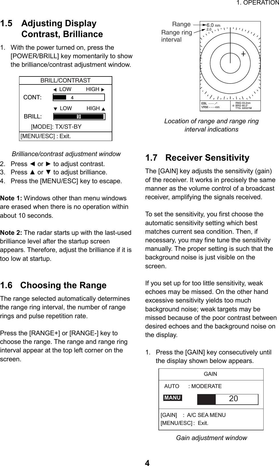                                                                        1. OPERATION  41.5 Adjusting Display  Contrast, Brilliance 1.  With the power turned on, press the [POWER/BRILL] key momentarily to show the brilliance/contrast adjustment window. CONT:                  4 LOW          HIGHBRILL:                                   LOW          HIGH9BRILL/CONTRAST[MODE]: TX/ST-BY[MENU/ESC] : Exit. Brilliance/contrast adjustment window 2. Press ◄ or ► to adjust contrast. 3. Press ▲ or ▼ to adjust brilliance. 4.  Press the [MENU/ESC] key to escape.  Note 1: Windows other than menu windows are erased when there is no operation within about 10 seconds.  Note 2: The radar starts up with the last-used brilliance level after the startup screen appears. Therefore, adjust the brilliance if it is too low at startup.   1.6  Choosing the Range The range selected automatically determines the range ring interval, the number of range rings and pulse repetition rate.  Press the [RANGE+] or [RANGE-] key to choose the range. The range and range ring interval appear at the top left corner on the screen.           RangeRange ringinterval6.0 nm2.0RNG 03.2nmBRG 60.2°TTG 02H21MEBL  - - - .-°VRM - - - -nm Location of range and range ring interval indications   1.7 Receiver Sensitivity The [GAIN] key adjusts the sensitivity (gain) of the receiver. It works in precisely the same manner as the volume control of a broadcast receiver, amplifying the signals received.  To set the sensitivity, you first choose the automatic sensitivity setting which best matches current sea condition. Then, if necessary, you may fine tune the sensitivity manually. The proper setting is such that the background noise is just visible on the screen.   If you set up for too little sensitivity, weak echoes may be missed. On the other hand excessive sensitivity yields too much background noise; weak targets may be missed because of the poor contrast between desired echoes and the background noise on the display.  1.  Press the [GAIN] key consecutively until the display shown below appears. GAIN20[GAIN]  :  A/C SEA MENU[MENU/ESC] :  Exit.AUTO      : MODERATEMANU Gain adjustment window 