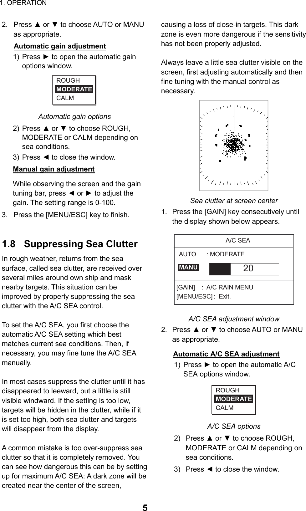 1. OPERATION  52. Press ▲ or ▼ to choose AUTO or MANU as appropriate. Automatic gain adjustment 1) Press ► to open the automatic gain options window. ROUGHMODERATECALM Automatic gain options 2) Press ▲ or ▼ to choose ROUGH, MODERATE or CALM depending on sea conditions. 3) Press ◄ to close the window. Manual gain adjustment While observing the screen and the gain tuning bar, press ◄ or ► to adjust the gain. The setting range is 0-100. 3.  Press the [MENU/ESC] key to finish.   1.8  Suppressing Sea Clutter In rough weather, returns from the sea surface, called sea clutter, are received over several miles around own ship and mask nearby targets. This situation can be improved by properly suppressing the sea clutter with the A/C SEA control.  To set the A/C SEA, you first choose the automatic A/C SEA setting which best matches current sea conditions. Then, if necessary, you may fine tune the A/C SEA manually.  In most cases suppress the clutter until it has disappeared to leeward, but a little is still visible windward. If the setting is too low, targets will be hidden in the clutter, while if it is set too high, both sea clutter and targets will disappear from the display.    A common mistake is too over-suppress sea clutter so that it is completely removed. You can see how dangerous this can be by setting up for maximum A/C SEA: A dark zone will be created near the center of the screen, causing a loss of close-in targets. This dark   zone is even more dangerous if the sensitivity has not been properly adjusted.    Always leave a little sea clutter visible on the   screen, first adjusting automatically and then fine tuning with the manual control as necessary.   Sea clutter at screen center 1.  Press the [GAIN] key consecutively until the display shown below appears. A/C SEA20[GAIN]  :  A/C RAIN MENU[MENU/ESC] :  Exit.AUTO      : MODERATEMANU A/C SEA adjustment window 2. Press ▲ or ▼ to choose AUTO or MANU as appropriate. Automatic A/C SEA adjustment 1) Press ► to open the automatic A/C SEA options window. ROUGHMODERATECALM A/C SEA options 2) Press ▲ or ▼ to choose ROUGH, MODERATE or CALM depending on sea conditions. 3) Press ◄ to close the window. 