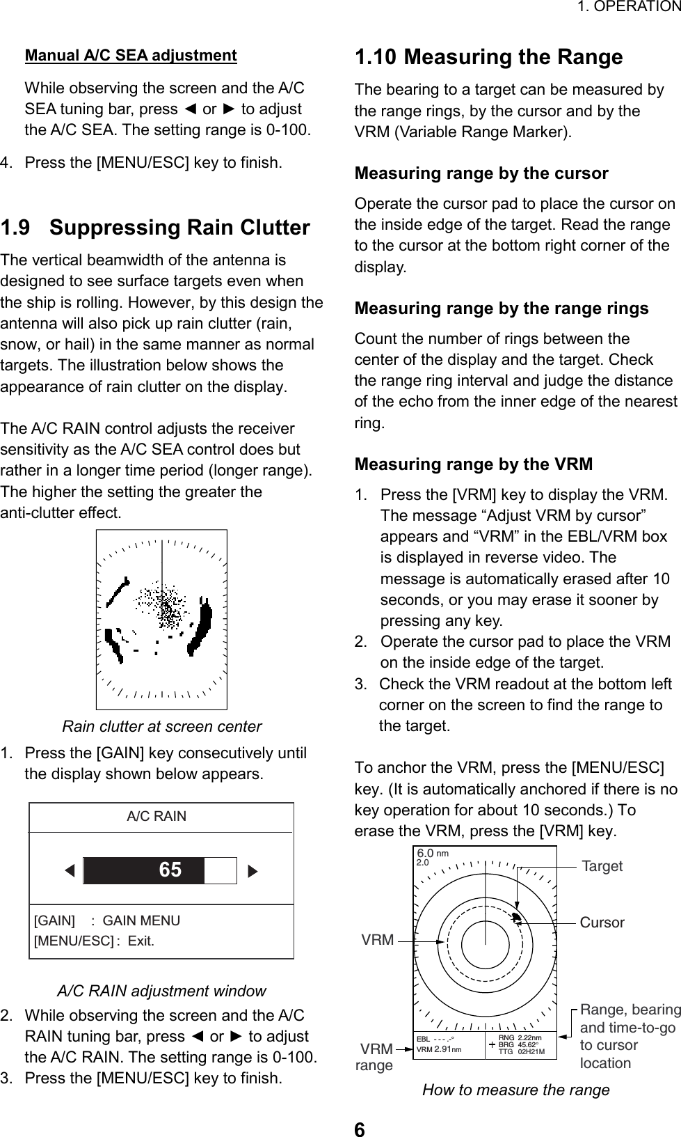                                                                        1. OPERATION  6Manual A/C SEA adjustment While observing the screen and the A/C SEA tuning bar, press ◄ or ► to adjust the A/C SEA. The setting range is 0-100. 4.  Press the [MENU/ESC] key to finish.   1.9  Suppressing Rain Clutter The vertical beamwidth of the antenna is designed to see surface targets even when the ship is rolling. However, by this design the antenna will also pick up rain clutter (rain, snow, or hail) in the same manner as normal targets. The illustration below shows the appearance of rain clutter on the display.  The A/C RAIN control adjusts the receiver sensitivity as the A/C SEA control does but rather in a longer time period (longer range). The higher the setting the greater the anti-clutter effect.  Rain clutter at screen center 1.  Press the [GAIN] key consecutively until the display shown below appears. A/C RAIN[GAIN]  :  GAIN MENU[MENU/ESC] :  Exit.65 A/C RAIN adjustment window 2.  While observing the screen and the A/C RAIN tuning bar, press ◄ or ► to adjust the A/C RAIN. The setting range is 0-100. 3.  Press the [MENU/ESC] key to finish. 1.10 Measuring the Range The bearing to a target can be measured by the range rings, by the cursor and by the VRM (Variable Range Marker).  Measuring range by the cursor Operate the cursor pad to place the cursor on the inside edge of the target. Read the range to the cursor at the bottom right corner of the display.  Measuring range by the range rings Count the number of rings between the center of the display and the target. Check the range ring interval and judge the distance of the echo from the inner edge of the nearest ring.   Measuring range by the VRM 1.  Press the [VRM] key to display the VRM. The message “Adjust VRM by cursor” appears and “VRM” in the EBL/VRM box is displayed in reverse video. The message is automatically erased after 10 seconds, or you may erase it sooner by pressing any key. 2.  Operate the cursor pad to place the VRM on the inside edge of the target. 3.  Check the VRM readout at the bottom left corner on the screen to find the range to the target.  To anchor the VRM, press the [MENU/ESC] key. (It is automatically anchored if there is no key operation for about 10 seconds.) To erase the VRM, press the [VRM] key. 6.0nm2.0 TargetVRMVRMrangeRange, bearingand time-to-goto cursor locationRNG 2.22nmBRG 45.62°TTG 02H21MCursorEBL  - - - .-°VRM 2.91nm How to measure the range 