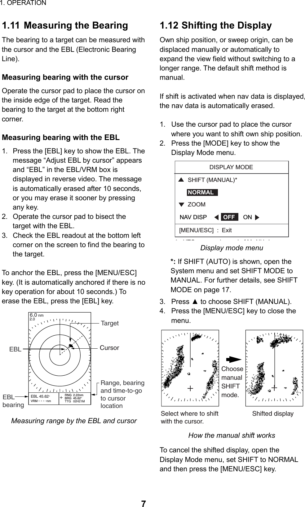 1. OPERATION  71.11 Measuring the Bearing The bearing to a target can be measured with the cursor and the EBL (Electronic Bearing Line).   Measuring bearing with the cursor Operate the cursor pad to place the cursor on the inside edge of the target. Read the bearing to the target at the bottom right corner.  Measuring bearing with the EBL 1.  Press the [EBL] key to show the EBL. The message “Adjust EBL by cursor” appears and “EBL” in the EBL/VRM box is displayed in reverse video. The message is automatically erased after 10 seconds, or you may erase it sooner by pressing any key. 2.  Operate the cursor pad to bisect the target with the EBL. 3.  Check the EBL readout at the bottom left corner on the screen to find the bearing to the target.  To anchor the EBL, press the [MENU/ESC] key. (It is automatically anchored if there is no key operation for about 10 seconds.) To erase the EBL, press the [EBL] key. 6.0nm2.0 EBLbearingRNG 2.22nmBRG 45.62°TTG 02H21MRange, bearingand time-to-goto cursor locationTargetEBL CursorEBL 45.62°VRM - - - -nm Measuring range by the EBL and cursor   1.12 Shifting the Display Own ship position, or sweep origin, can be displaced manually or automatically to expand the view field without switching to a longer range. The default shift method is manual.  If shift is activated when nav data is displayed, the nav data is automatically erased.  1.  Use the cursor pad to place the cursor where you want to shift own ship position. 2.  Press the [MODE] key to show the Display Mode menu.         DISPLAY MODE[MENU/ESC]  :  ExitSHIFT (MANUAL)*NORMALZOOMNAV DISP          OFF     ON* UTO i d f M NU L Display mode menu *: If SHIFT (AUTO) is shown, open the System menu and set SHIFT MODE to MANUAL. For further details, see SHIFT MODE on page 17. 3. Press ▲ to choose SHIFT (MANUAL). 4.  Press the [MENU/ESC] key to close the menu.  Select where to shift                   Shifted displaywith the cursor.ChoosemanualSHIFTmode. How the manual shift works To cancel the shifted display, open the Display Mode menu, set SHIFT to NORMAL and then press the [MENU/ESC] key.  