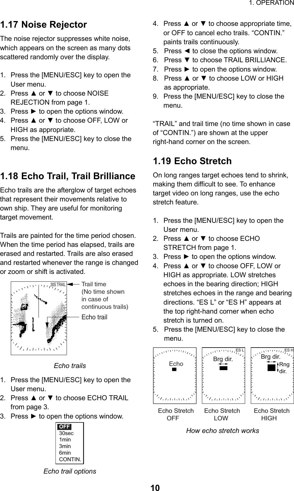                                                                        1. OPERATION  101.17 Noise Rejector The noise rejector suppresses white noise, which appears on the screen as many dots scattered randomly over the display.  1.  Press the [MENU/ESC] key to open the User menu. 2. Press ▲ or ▼ to choose NOISE REJECTION from page 1. 3. Press ► to open the options window. 4. Press ▲ or ▼ to choose OFF, LOW or HIGH as appropriate. 5.  Press the [MENU/ESC] key to close the menu.   1.18 Echo Trail, Trail Brilliance Echo trails are the afterglow of target echoes that represent their movements relative to own ship. They are useful for monitoring target movement.  Trails are painted for the time period chosen. When the time period has elapsed, trails are erased and restarted. Trails are also erased and restarted whenever the range is changed or zoom or shift is activated.      30S TRAILTrail time(No time shownin case ofcontinuous trails)Echo trail Echo trails 1.  Press the [MENU/ESC] key to open the User menu. 2. Press ▲ or ▼ to choose ECHO TRAIL from page 3. 3. Press ► to open the options window. OFF30sec1min3min6minCONTIN. Echo trail options 4. Press ▲ or ▼ to choose appropriate time, or OFF to cancel echo trails. “CONTIN.” paints trails continuously. 5. Press ◄ to close the options window.   6. Press ▼ to choose TRAIL BRILLIANCE. 7. Press ► to open the options window. 8. Press ▲ or ▼ to choose LOW or HIGH as appropriate. 9.  Press the [MENU/ESC] key to close the menu.  “TRAIL” and trail time (no time shown in case of “CONTIN.”) are shown at the upper right-hand corner on the screen.    1.19 Echo Stretch On long ranges target echoes tend to shrink, making them difficult to see. To enhance target video on long ranges, use the echo stretch feature.  1.  Press the [MENU/ESC] key to open the User menu. 2. Press ▲ or ▼ to choose ECHO STRETCH from page 1. 3. Press ► to open the options window. 4. Press ▲ or ▼ to choose OFF, LOW or HIGH as appropriate. LOW stretches echoes in the bearing direction; HIGH stretches echoes in the range and bearing directions. “ES L” or “ES H” appears at the top right-hand corner when echo stretch is turned on. 5.  Press the [MENU/ESC] key to close the menu. EchoES L ES HBrg dir.   Brg dir.Rngdir.Echo Stretch      Echo Stretch        Echo Stretch     OFF                    LOW                   HIGH How echo stretch works 