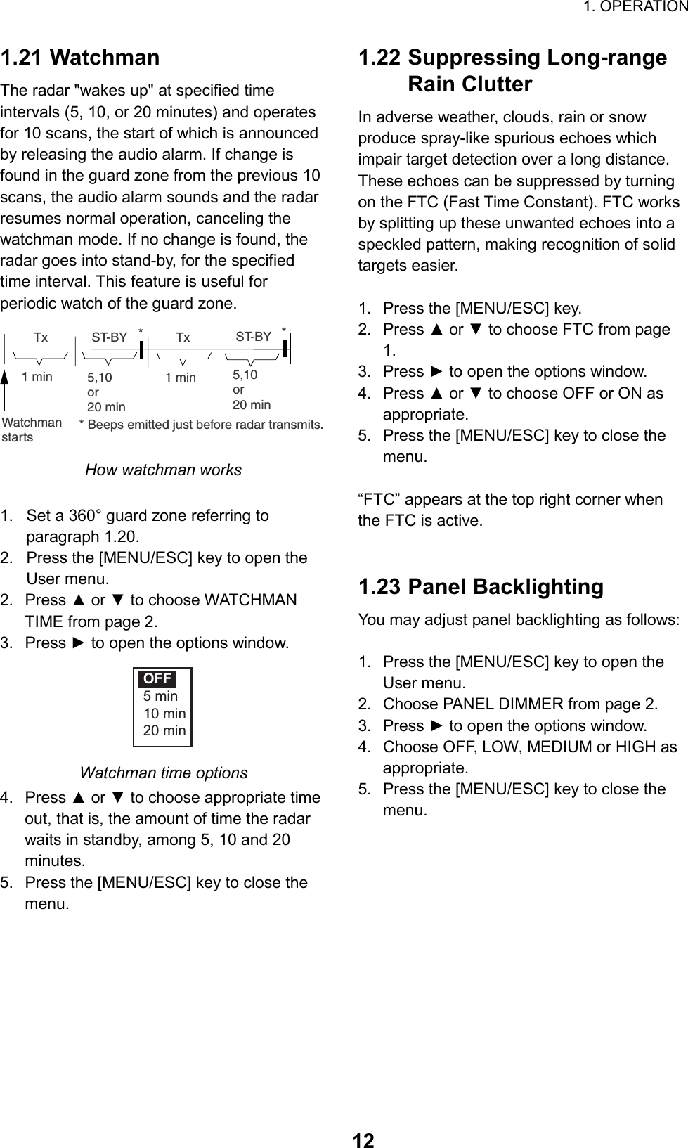                                                                        1. OPERATION  121.21 Watchman The radar &quot;wakes up&quot; at specified time intervals (5, 10, or 20 minutes) and operates for 10 scans, the start of which is announced by releasing the audio alarm. If change is found in the guard zone from the previous 10 scans, the audio alarm sounds and the radar resumes normal operation, canceling the watchman mode. If no change is found, the radar goes into stand-by, for the specified time interval. This feature is useful for periodic watch of the guard zone. ST-BY5,10or20 min  Tx1 min  Tx1 minWatchmanstarts5,10or20 minST-BY*** Beeps emitted just before radar transmits. How watchman works  1.  Set a 360° guard zone referring to paragraph 1.20. 2.  Press the [MENU/ESC] key to open the User menu. 2. Press ▲ or ▼ to choose WATCHMAN TIME from page 2. 3. Press ► to open the options window. OFF5 min10 min20 min Watchman time options 4. Press ▲ or ▼ to choose appropriate time out, that is, the amount of time the radar waits in standby, among 5, 10 and 20 minutes. 5.  Press the [MENU/ESC] key to close the menu.   1.22 Suppressing Long-range Rain Clutter In adverse weather, clouds, rain or snow produce spray-like spurious echoes which impair target detection over a long distance. These echoes can be suppressed by turning on the FTC (Fast Time Constant). FTC works by splitting up these unwanted echoes into a speckled pattern, making recognition of solid targets easier.  1.  Press the [MENU/ESC] key. 2. Press ▲ or ▼ to choose FTC from page 1. 3. Press ► to open the options window. 4. Press ▲ or ▼ to choose OFF or ON as appropriate. 5.  Press the [MENU/ESC] key to close the menu.  “FTC” appears at the top right corner when the FTC is active.   1.23 Panel Backlighting You may adjust panel backlighting as follows:  1.  Press the [MENU/ESC] key to open the User menu. 2.  Choose PANEL DIMMER from page 2. 3. Press ► to open the options window. 4.  Choose OFF, LOW, MEDIUM or HIGH as appropriate. 5.  Press the [MENU/ESC] key to close the menu.   