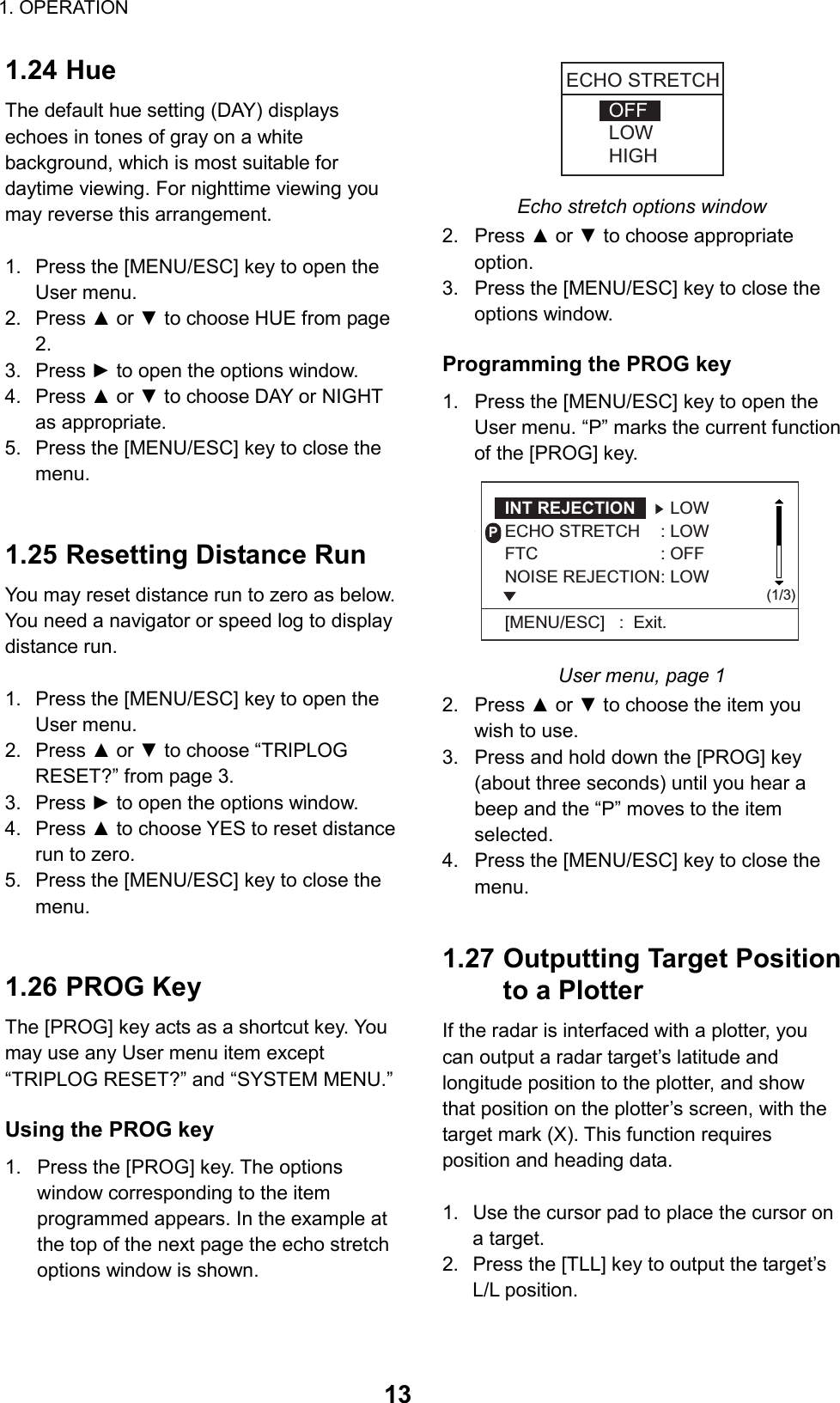 1. OPERATION  131.24 Hue The default hue setting (DAY) displays echoes in tones of gray on a white background, which is most suitable for daytime viewing. For nighttime viewing you may reverse this arrangement.  1.  Press the [MENU/ESC] key to open the User menu. 2. Press ▲ or ▼ to choose HUE from page 2. 3. Press ► to open the options window. 4. Press ▲ or ▼ to choose DAY or NIGHT as appropriate. 5.  Press the [MENU/ESC] key to close the menu.   1.25 Resetting Distance Run   You may reset distance run to zero as below. You need a navigator or speed log to display distance run.  1.  Press the [MENU/ESC] key to open the User menu. 2. Press ▲ or ▼ to choose “TRIPLOG RESET?” from page 3. 3. Press ► to open the options window. 4. Press ▲ to choose YES to reset distance run to zero. 5.  Press the [MENU/ESC] key to close the menu.   1.26 PROG Key The [PROG] key acts as a shortcut key. You may use any User menu item except “TRIPLOG RESET?” and “SYSTEM MENU.”  Using the PROG key 1.  Press the [PROG] key. The options window corresponding to the item programmed appears. In the example at the top of the next page the echo stretch options window is shown. OFFLOWHIGHECHO STRETCH Echo stretch options window 2. Press ▲ or ▼ to choose appropriate option. 3.  Press the [MENU/ESC] key to close the options window.  Programming the PROG key 1.  Press the [MENU/ESC] key to open the User menu. “P” marks the current function of the [PROG] key. P(1/3)INT REJECTION   LOWECHO STRETCH : LOWFTC : OFFNOISE REJECTION: LOW[MENU/ESC]   :  Exit.* User menu, page 1 2. Press ▲ or ▼ to choose the item you wish to use. 3.  Press and hold down the [PROG] key (about three seconds) until you hear a beep and the “P” moves to the item selected. 4.  Press the [MENU/ESC] key to close the menu.   1.27 Outputting Target Position to a Plotter If the radar is interfaced with a plotter, you can output a radar target’s latitude and longitude position to the plotter, and show that position on the plotter’s screen, with the target mark (X). This function requires position and heading data.  1.  Use the cursor pad to place the cursor on a target. 2.  Press the [TLL] key to output the target’s L/L position.  