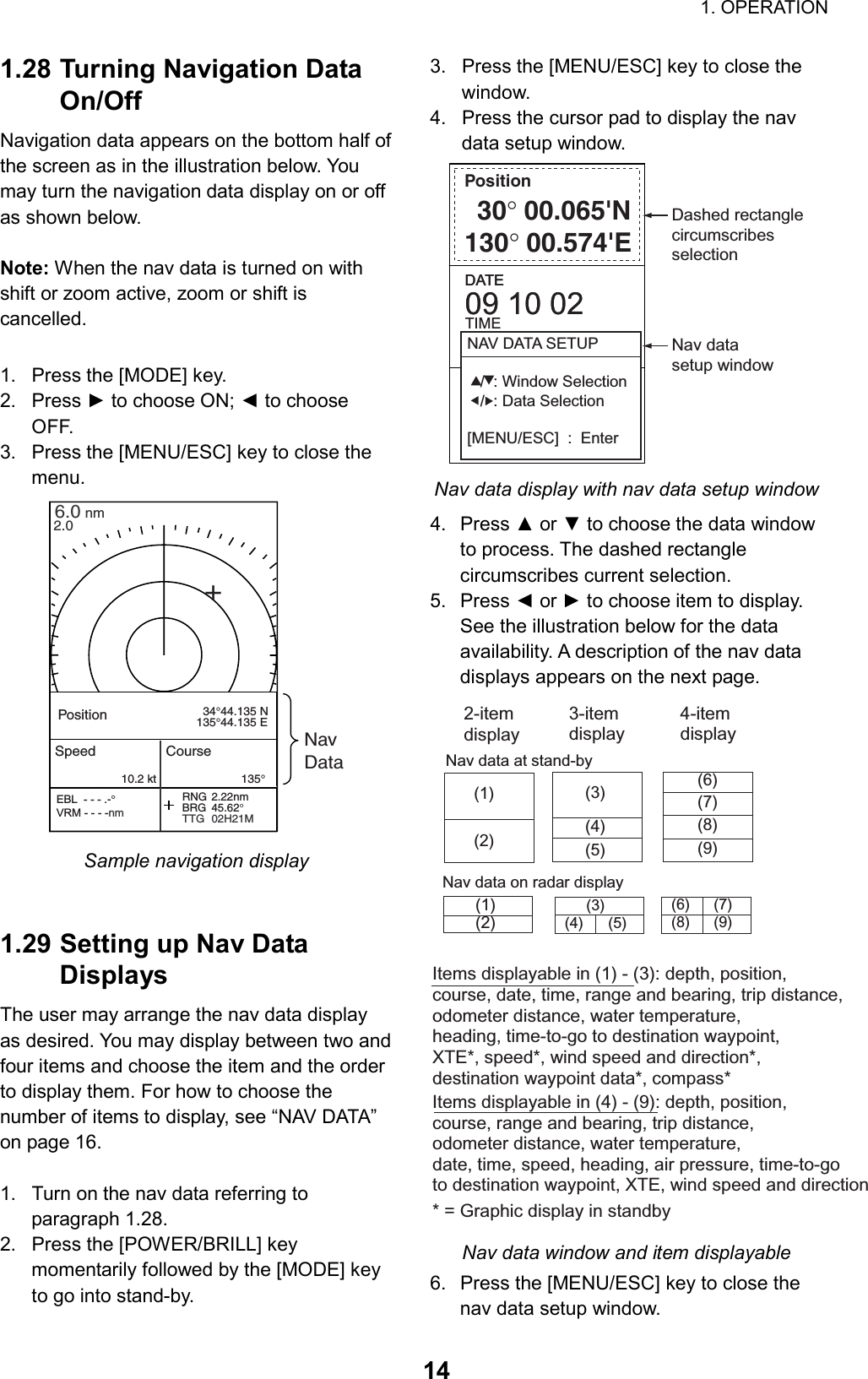                                                                        1. OPERATION  141.28 Turning Navigation Data On/Off Navigation data appears on the bottom half of the screen as in the illustration below. You may turn the navigation data display on or off as shown below.    Note: When the nav data is turned on with shift or zoom active, zoom or shift is cancelled.  1.  Press the [MODE] key. 2. Press ► to choose ON; ◄ to choose OFF. 3.  Press the [MENU/ESC] key to close the menu. 6.0 nm2.0RNG 2.22nmBRG 45.62°TTG 02H21M+PositionNavData  34°44.135 N135°44.135 ESpeed                  Course10.2 kt                          135°PositionEBL  - - - .-°VRM - - - -nm  Sample navigation display   1.29 Setting up Nav Data Displays The user may arrange the nav data display as desired. You may display between two and four items and choose the item and the order to display them. For how to choose the number of items to display, see “NAV DATA” on page 16.  1.  Turn on the nav data referring to paragraph 1.28. 2.  Press the [POWER/BRILL] key momentarily followed by the [MODE] key to go into stand-by. 3.  Press the [MENU/ESC] key to close the window.  4.  Press the cursor pad to display the nav data setup window. Position                  30°00.065&apos;N130°00.574&apos;EDATE09 10 02DATE09 10 02TIME14:25:030.25nmXTE 1       0.5         0       0.5       1Dashed rectanglecircumscribesselectionNAV DATA SETUP   /  : Window Selection   /  : Data Selection[MENU/ESC]  :  EnterNav datasetup window Nav data display with nav data setup window 4. Press ▲ or ▼ to choose the data window to process. The dashed rectangle circumscribes current selection. 5. Press ◄ or ► to choose item to display. See the illustration below for the data availability. A description of the nav data displays appears on the next page. Items displayable in (1) - (3): depth, position,course, date, time, range and bearing, trip distance,odometer distance, water temperature,heading, time-to-go to destination waypoint,XTE*, speed*, wind speed and direction*, destination waypoint data*, compass*        (9)(1)(2)(3)(4)(5)   (6)   (7)   (8)(1)(2)(3)(4) (5)(6) (7)(8) (9)Nav data at stand-byNav data on radar displayItems displayable in (4) - (9): depth, position,course, range and bearing, trip distance,odometer distance, water temperature,date, time, speed, heading, air pressure, time-to-goto destination waypoint, XTE, wind speed and direction* = Graphic display in standby2-itemdisplay3-itemdisplay4-itemdisplay Nav data window and item displayable 6.  Press the [MENU/ESC] key to close the nav data setup window. 