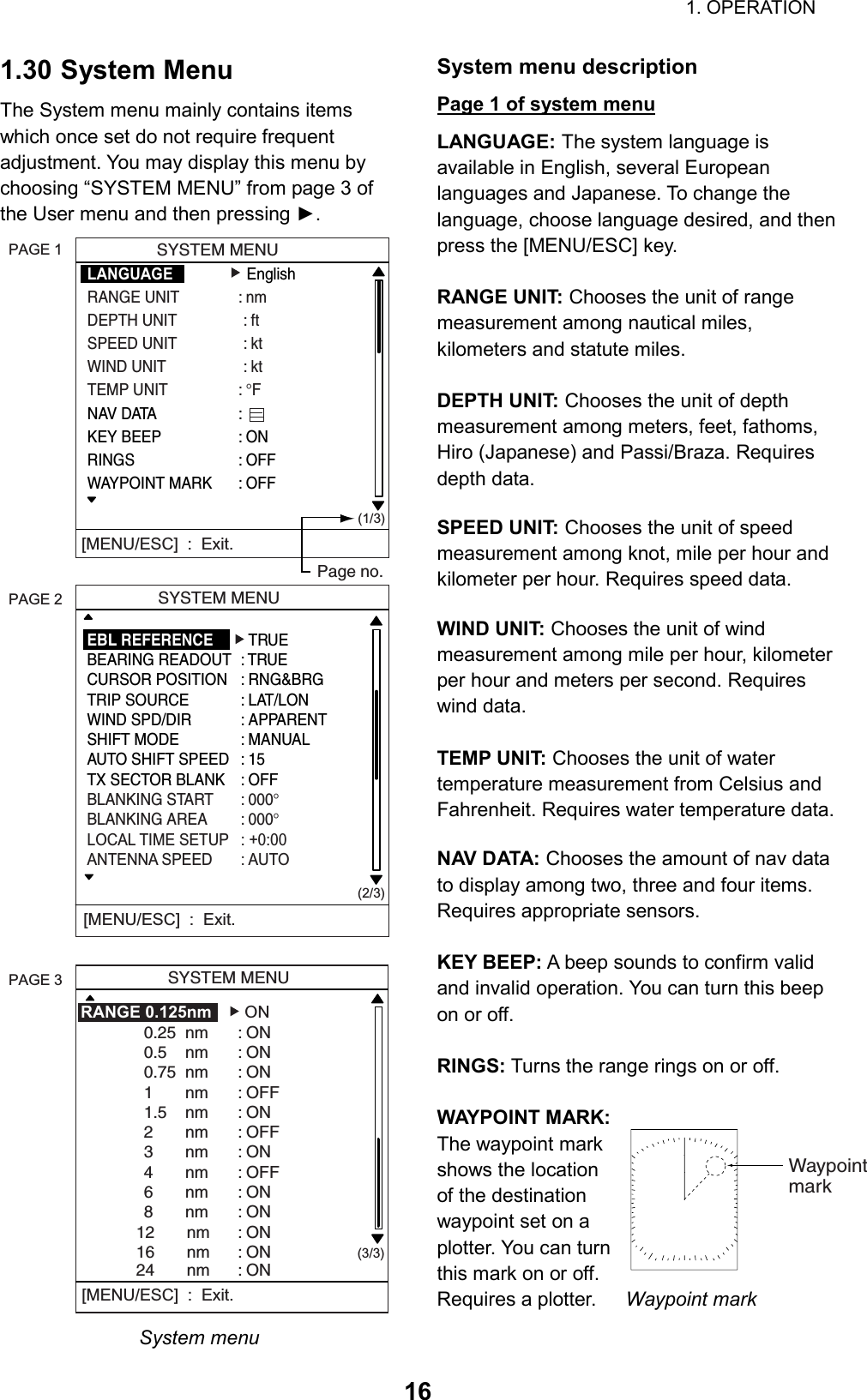                                                                        1. OPERATION  161.30 System Menu The System menu mainly contains items which once set do not require frequent adjustment. You may display this menu by choosing “SYSTEM MENU” from page 3 of the User menu and then pressing ►.      SYSTEM MENULANGUAGE   EnglishRANGE UNIT : nmDEPTH UNIT : ftSPEED UNIT : ktWIND UNIT : ktTEMP UNIT : °FNAV DATA :KEY BEEP : ONRINGS : OFFWAYPOINT MARK : OFF(1/3)[MENU/ESC]  :  Exit.   SYSTEM MENU(2/3)[MENU/ESC]  :  Exit.  SYSTEM MENU  (3/3)RANGE 0.125nm    ON0.25  nm : ON0.5    nm : ON0.75  nm : ON1       nm : OFF             1.5    nm : ON2       nm : OFF3       nm : ON4       nm : OFF6       nm : ON8       nm : ON            12       nm : ON            16       nm : ON            24       nm : ON [MENU/ESC]  :  Exit.PAGE 3PAGE 2PAGE 1Page no.EBL REFERENCE   TRUEBEARING READOUT : TRUECURSOR POSITION : RNG&amp;BRGTRIP SOURCE : LAT/LONWIND SPD/DIR : APPARENTSHIFT MODE : MANUALAUTO SHIFT SPEED : 15TX SECTOR BLANK : OFFBLANKING START : 000°BLANKING AREA : 000°LOCAL TIME SETUP : +0:00ANTENNA SPEED : AUTO System menu System menu description Page 1 of system menu LANGUAGE: The system language is available in English, several European languages and Japanese. To change the language, choose language desired, and then press the [MENU/ESC] key.  RANGE UNIT: Chooses the unit of range measurement among nautical miles, kilometers and statute miles.  DEPTH UNIT: Chooses the unit of depth measurement among meters, feet, fathoms, Hiro (Japanese) and Passi/Braza. Requires depth data.  SPEED UNIT: Chooses the unit of speed measurement among knot, mile per hour and kilometer per hour. Requires speed data.  WIND UNIT: Chooses the unit of wind measurement among mile per hour, kilometer per hour and meters per second. Requires wind data.  TEMP UNIT: Chooses the unit of water temperature measurement from Celsius and Fahrenheit. Requires water temperature data.  NAV DATA: Chooses the amount of nav data to display among two, three and four items. Requires appropriate sensors.  KEY BEEP: A beep sounds to confirm valid and invalid operation. You can turn this beep on or off.  RINGS: Turns the range rings on or off.  WAYPOINT MARK: The waypoint mark shows the location of the destination waypoint set on a plotter. You can turn this mark on or off. Requires a plotter.      Waypoint mark    Waypointmark