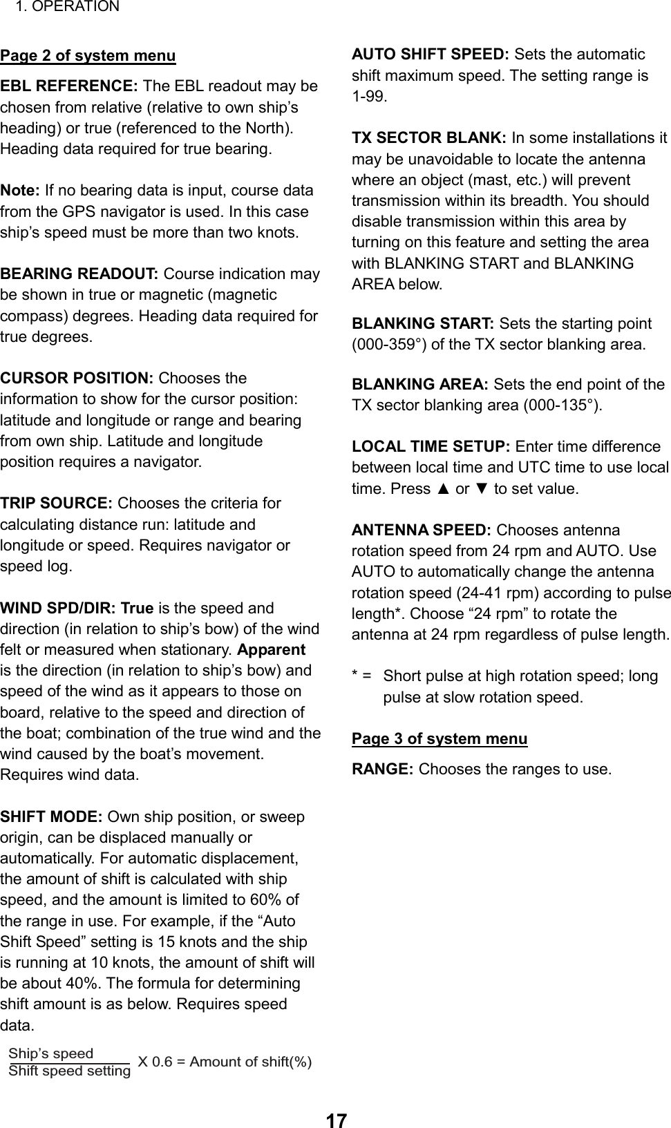 1. OPERATION  17 Page 2 of system menu EBL REFERENCE: The EBL readout may be chosen from relative (relative to own ship’s heading) or true (referenced to the North). Heading data required for true bearing.  Note: If no bearing data is input, course data from the GPS navigator is used. In this case ship’s speed must be more than two knots.  BEARING READOUT: Course indication may be shown in true or magnetic (magnetic compass) degrees. Heading data required for true degrees.  CURSOR POSITION: Chooses the information to show for the cursor position: latitude and longitude or range and bearing from own ship. Latitude and longitude position requires a navigator.  TRIP SOURCE: Chooses the criteria for calculating distance run: latitude and longitude or speed. Requires navigator or speed log.  WIND SPD/DIR: True is the speed and direction (in relation to ship’s bow) of the wind felt or measured when stationary. Apparent is the direction (in relation to ship’s bow) and speed of the wind as it appears to those on board, relative to the speed and direction of the boat; combination of the true wind and the wind caused by the boat’s movement. Requires wind data.  SHIFT MODE: Own ship position, or sweep origin, can be displaced manually or automatically. For automatic displacement, the amount of shift is calculated with ship speed, and the amount is limited to 60% of the range in use. For example, if the “Auto Shift Speed” setting is 15 knots and the ship is running at 10 knots, the amount of shift will be about 40%. The formula for determining shift amount is as below. Requires speed data.  Ship’s speedShift speed setting  X 0.6 = Amount of shift(%) AUTO SHIFT SPEED: Sets the automatic shift maximum speed. The setting range is 1-99.  TX SECTOR BLANK: In some installations it may be unavoidable to locate the antenna where an object (mast, etc.) will prevent transmission within its breadth. You should disable transmission within this area by turning on this feature and setting the area with BLANKING START and BLANKING AREA below.  BLANKING START: Sets the starting point (000-359°) of the TX sector blanking area.  BLANKING AREA: Sets the end point of the TX sector blanking area (000-135°).  LOCAL TIME SETUP: Enter time difference between local time and UTC time to use local time. Press ▲ or ▼ to set value.  ANTENNA SPEED: Chooses antenna rotation speed from 24 rpm and AUTO. Use AUTO to automatically change the antenna rotation speed (24-41 rpm) according to pulse length*. Choose “24 rpm” to rotate the antenna at 24 rpm regardless of pulse length.  * =  Short pulse at high rotation speed; long   pulse at slow rotation speed.  Page 3 of system menu RANGE: Chooses the ranges to use.             